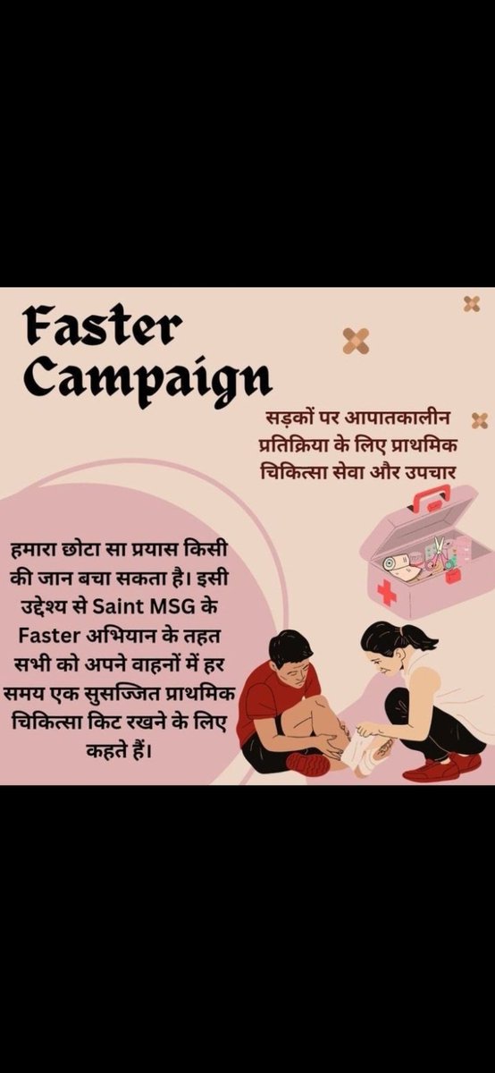 सड़क दुर्घटना में अनेकों ही लोग अपनी जान गवा बैठते है क्योंकि उन्हें तुरंत मदद नहीं मिल पाती। इस लिए Saint MSG ने #FasterCampaign शुरू किया जिस में लोगो ने अपने साथ फर्स्ट एड किट रखने का संकल्प लिया। ताकि घायल लोगो की मदद कर पाए।
#FasterCampaign

Saint MSG