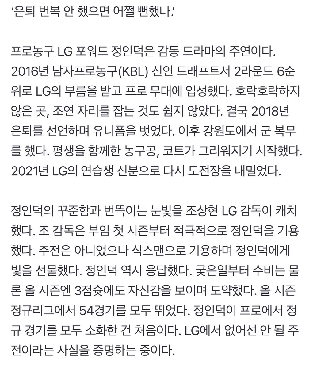 ‘은퇴-번복-조연-주연’ 정인덕의 성공 드라마···LG ‘조상현 감독의 염원’ 챔프전 보인다 (출처 : 네이버 스포츠) naver.me/5eU9cQsz

결국 2018년 은퇴를 선언하며 유니폼을 벗었다. 이후 강원도에서 군 복무를 했다. 평생을 함께한 농구공, 코트가 그리워지기 시작했다.

올 시즌 정규리그에서
