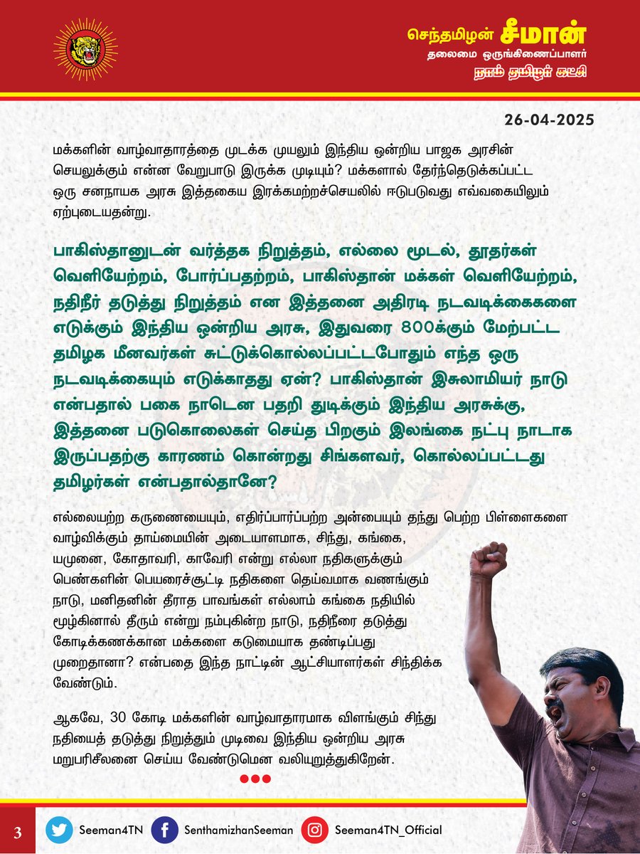 Seeman4TN's tweet photo. 30 கோடி மக்களின் வாழ்வாதாராமாக விளங்கும் சிந்து நதியைத் தடுத்து நிறுத்தும் முடிவை இந்திய ஒன்றிய அரசு மறுபரிசீலனை செய்ய வேண்டும்!

காஷ்மீர் மாநிலம், பகல்காமில் பயங்கரவாதிகள் நடத்திய கொடுந்தாக்குதலுக்கான பதிலடியாக, இந்திய ஒன்றியத்தை ஆளும் பிரதமர் மோடி தலைமையில��ன பாஜக அரசு சிந்து நதியைத் தடுத்து நிறுத்தி அப்பாவி பாகிஸ்தான் மக்களைத் தண்டிப்பது சிறிதும் நியாயமற்றச் செயலாகும்.

பகல்காமில் அப்பாவி மக்களைத் தாக்கிய பயங்கரவாதிகள் எப்படி இஸ்லாம் மதத்தைச் சார்ந்தவர்களாக இருந்தார்களோ, அதுபோலத் தங்கள் உயிரைப் பணயம் வைத்து சுற்றுலாப்பயணிகளைப் பயங்கரவாதிகளிடமிருந்து காப்பாற்றிய உள்ளூர் காஷ்மீர் மக்களும் இஸ்லாம் மதத்தைச் சார்ந்தவர்கள்தான் என்பதை நாம் மறந்துவிடக்கூடாது. சுற்றுலா சென்ற இந்திய மக்களைக் கொன்றது பயரங்கவாதிகள்தானே தவிர, பாகிஸ்தானைச் சேர்ந்த ஏழை எளிய மக்கள் இல்லை. பயங்கரவாதிகளின் கோழைத்தனமான கொடுந்தாக்குதலுக்குக் குறிப்பிட்ட ஒரு மதத்தின் மீது பழிபோடுவதோ, குறிப்பிட்ட மக்களை பலிகொடுப்பதோ ஒருபோதும் அறமாகாது!

பகல்காம் பயங்கரவாத தாக்குதல் என்பது இந்திய அரசின் பாதுகாப்புத்துறை மற்றும் உளவுத்துறையின் படுதோல்வியால் நிகழ்ந்த கொடுநிகழ்வாகும். பாஜக அரசு தன்னுடைய தோல்வியை மறைக்க, மறக்கடிக்க, சிந்து நதியைத் தடுப்பதென்பது, மக்களின் உணர்வுகளைத் தூண்டி திசைதிருப்பும் செயலன்றி வேறில்லை. பாஜக அரசிற்கு உண்மையிலேயே பயங்கரவாத தாக்குதலுக்குப் பதிலடி கொடுக்க வேண்டுமென்ற எண்ணமிருந்தால், தாக்குதலில் ஈடுபட்ட பயங்கரவாதிகளையும், அதற்கு உதவியர்களையுமே தண்டிக்க வேண்டும். பயங்கரவாதிகளின் முகாம்களை தாக்கி அழிக்க வ��ண்டும். பயங்கரவாதச்செயலுக்குப் பின்னால் பாகிஸ்தான் அரசோ, ராணுவமோ இருக்குமேயானால் அவர்களுடன் நேரடியாக மோத வேண்டும். 

அவற்றை விடுத்து 30 கோடி மக்களின் வாழ்வாதாரமாக விளங்கும் குடிநீரை, அவர்களின் உணவுத்தேவை��ை நிறைவு செய்யும் விவசாய பாசன நீரைத் தடுப்பது எவ்வகையில் நியாயமாகும்? பாகிஸ்தான் நாட்டின் மீது விதிக்கப்படும் பொருளாதாரத் தடையோ, வர்த்தகத் தடையோ அந்நாட்டு அரசையும், பெருமுதலாளிகளையுமே அதிகம் பாதிக்குமே தவிர, ஏழை மக்களை நேரடியாகப் பாதிப்பதில்லை. ஆனால், உயிர் ஆதாராமாக விளங்கும் நதிநீரை தடுப்பதென்பது, பயங்கரவாத தாக்குதலுக்கு எந்தத் தொடர்புமற்ற அப்பாவி ஏழை மக்களை நேரடியாகப் பாதிக்கின்ற கொடுஞ்செயலாகும்.

சிந்து நதியால் அதிகம் பயன்பெறுவது பாகிஸ்தான் பஞ்சாப் மாகாணத்தில் வாழும் சீக்கிய மக்களும்தான். அவர்கள் அனைவரும் எல்லை பிரிப்புவரை இந்த நாட்டின் குடிகளாக இருந்தவர்கள்தான் என்பதையும் கவனத்தில் கொள்ள வேண்டும். அதுமட்டுமின்றி, நதிநீர் என்பது வெறும் மனிததேவை மட்டுமன்று. அது மரங்கள், கால்நடைகள், ஊர்வன, பறப்பன உள்ளிட்ட அனைத்து உயிர்களின் இன்றியமையாத உயிர் ஆதாரத்தேவையாகும். 

உயர்ந்த நோக்கங்களோ, உன்னத லட்சியங்களோ இல்லாது கண்மூடித்தனமாகச் அப்பாவி மக்களைக் கொல்லும் பயங்கரவாதிகளுக்கும், சிந்து நதியை முடக்கி கோடிக்கணக்கான மக்களின் வாழ்வாதாரத்தை முடக்க முயலும் இந்திய ஒன்றிய ��ாஜக அரசின் செயலுக்கும் என்ன வேறுபாடு இருக்க முடியும்? மக்களால் தேர்ந்தெடுக்கப்பட்ட ஒரு சனநாயக அரசு இத்தகைய இரக்கமற்றச்செயலில் ஈடுபடுவது எவ்வகையிலும் ஏற்புடையதன்று. 

பாகிஸ்தானுடன் வர்த்தக நிறுத்தம், எல்லை மூடல், தூதர்கள் வெளியேற்றம், போர்ப்பதற்றம், பாகிஸ்தான் மக்கள் வெளியேற்றம், நதிநீர் தடுத்து நிறுத்தம் என இத்தனை அதிரடி நடவடிக்கைகளை எடுக்கும் இந்திய ஒன்றிய அரசு, இதுவரை 800க்கும் மேற்பட்ட தமிழக மீனவர்கள் சுட்டுக்கொல்லப்பட்டபோதும் எந்த ஒரு நடவடிக்கையும் எடுக்காதது ஏன்? பாகிஸ்தான் இசுலாமியர் நாடு என்பதால் பகை நாடென பதறி துடிக்கும் இந்திய அரசுக்கு, இத்தனை படுகொலைகள் செய்த பிறகும் இலங்கை நட்பு நாடாக இருப்பதற்கு காரணம் கொன்றது சிங்களவர், கொல்லப்பட்டது தமிழர்கள் என்பதால்தானே? 

எல்லையற்ற கருணையையும், எதிர்ப்பார்ப்பற்ற அன்பையும் தந்து பெற்ற பிள��ளைகளை வாழ்விக்கும் தாய்மையின் அடையாளமாக, சிந்து, கங்கை, யமுனை, கோதாவரி, காவேரி என்று எல்லா நதிகளுக்கும் பெண்களின் பெயரைச்சூட்டி நதிகளை தெய்வமாக வணங்கும் நாடு, மனிதனின் தீராத பாவங்கள் எல்லாம் கங்கை நதியில் மூழ்கினால் தீரும் என்று நம்புகின்ற நாடு, நதிநீரை தடுத்து கோடிக்கணக்கான மக்களை கடுமையாக தண்டிப்பது முறைதானா? என்பதை இந்த நாட்டின் ஆட்சியாளர்கள் சிந்திக்க வேண்டும். 

ஆகவே, 30 கோடி மக்களின் வாழ்வாதாரமாக விளங்கும் சிந்து நதியைத் தடுத்து நிறுத்தும் முடிவை இந்திய ஒன்றிய அரசு மறுபரிசீலனை செய்ய வேண்டுமென வலியுறுத்துகிறேன்.

- செந்தமிழன் சீமான்
தலைமை ஒருங்கிணைப்பாளர்
நாம் தமிழர் கட்சி