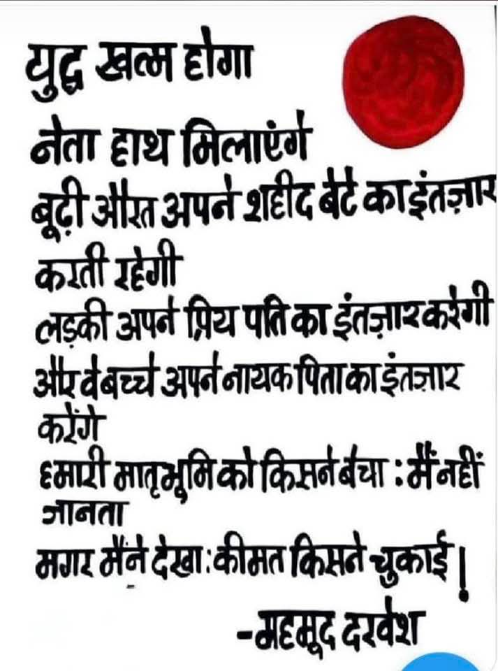 युद्ध खत्म होगा
नेता हाथ मिलाएंगे

बूढ़ी औरत अपने शहीद बेटे का इंतज़ार करती रहेगी
लड़की अपने प्रिय पति का इंतज़ार करेगी
और बच्चे अपने नायक पिता का इंतज़ार करेंगे

हमारी मातृभूमि को किसने बचाया : मैं नहीं जानता
मगर मैंने देखा : कीमत किसने चुकाई!

- महमूद दरवेश
#कविता #हिन्दी #भारत