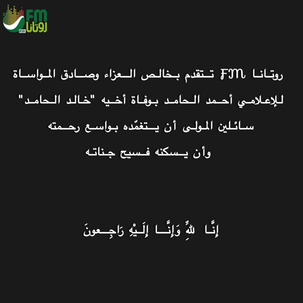 أ.حمد ناصر المدير العام لإذاعات #روتانا_FM 
وأسرة الإذاعة وفريق عملها 
يتقدمون بخالص العزاء وصادق المواساة 
للزميل الإعلامي أحمد الحامد 
بوفاة أخيه "خالد الحامد"
سائلين المولى عزّ وجل أن يتغمّده بواسع رحمته
وأن يسكنه فسيح جناته
<a href="/AhmedAlhamedFM/">أحمد الحامد</a>