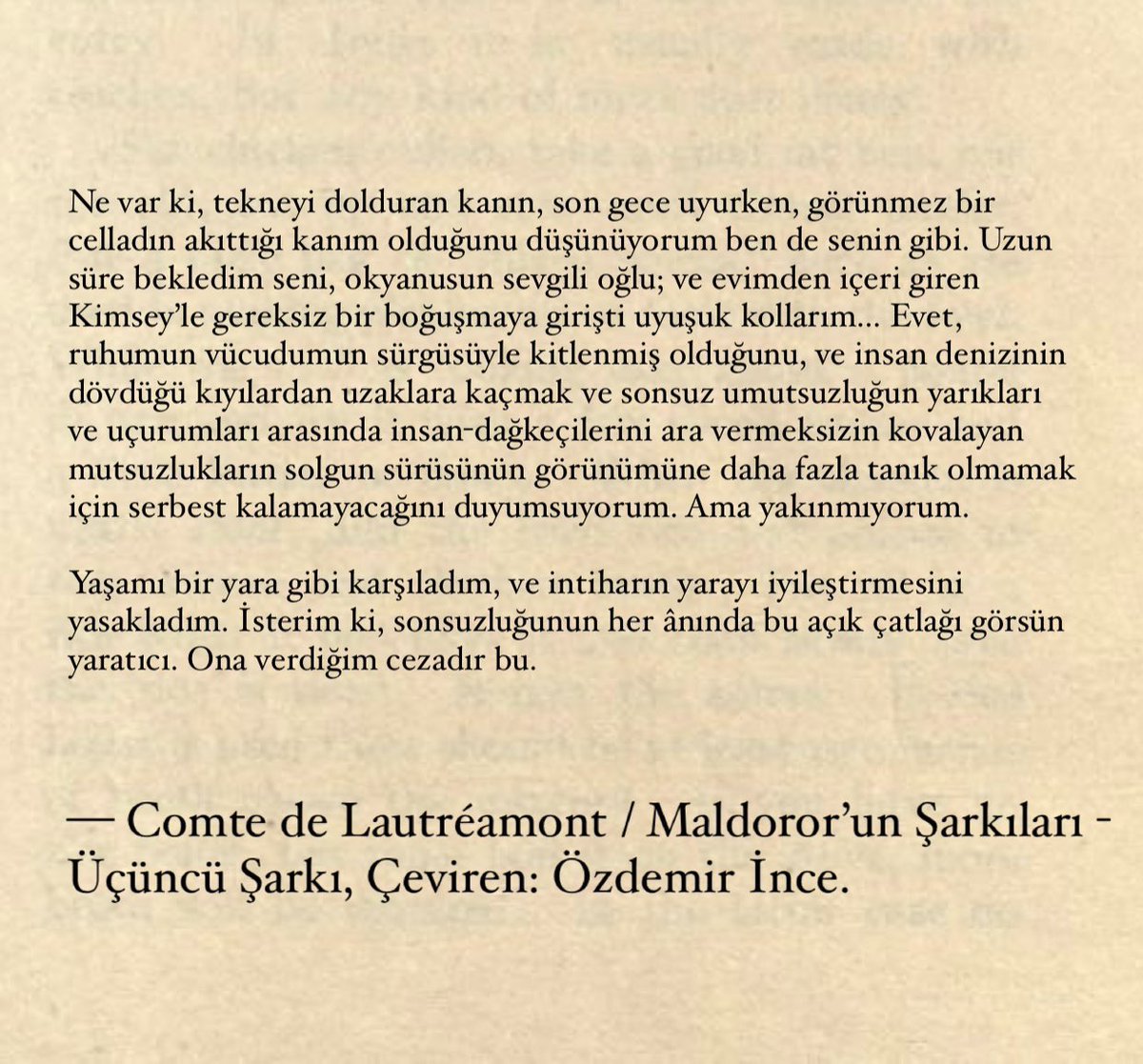 yaşamı bir yara gibi karşıladım, ve intiharın yarayı iyileştirmesini yasakladım. isterim ki, sonsuzluğunun her ânında bu açık çatlağı görsün yaratıcı. ona verdiğim cezadır bu. 

— comte de lautréamont / maldoror’un şarkıları - üçüncü şarkı, çev: özdemir ince.