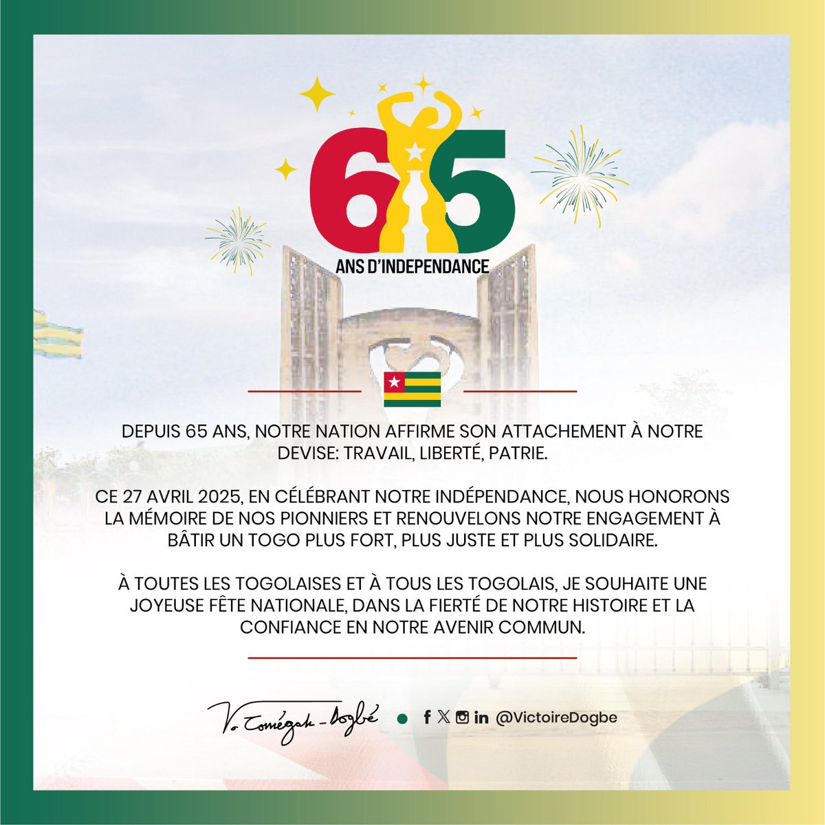 Depuis 65 ans, notre Nation affirme son attachement à notre devise: travail, liberté, patrie. 

Ce 27 avril 2025, en célébrant notre indépendance, nous honorons la mémoire de nos pionniers et renouvelons notre engagement à bâtir un Togo plus fort, plus juste et plus solidaire.