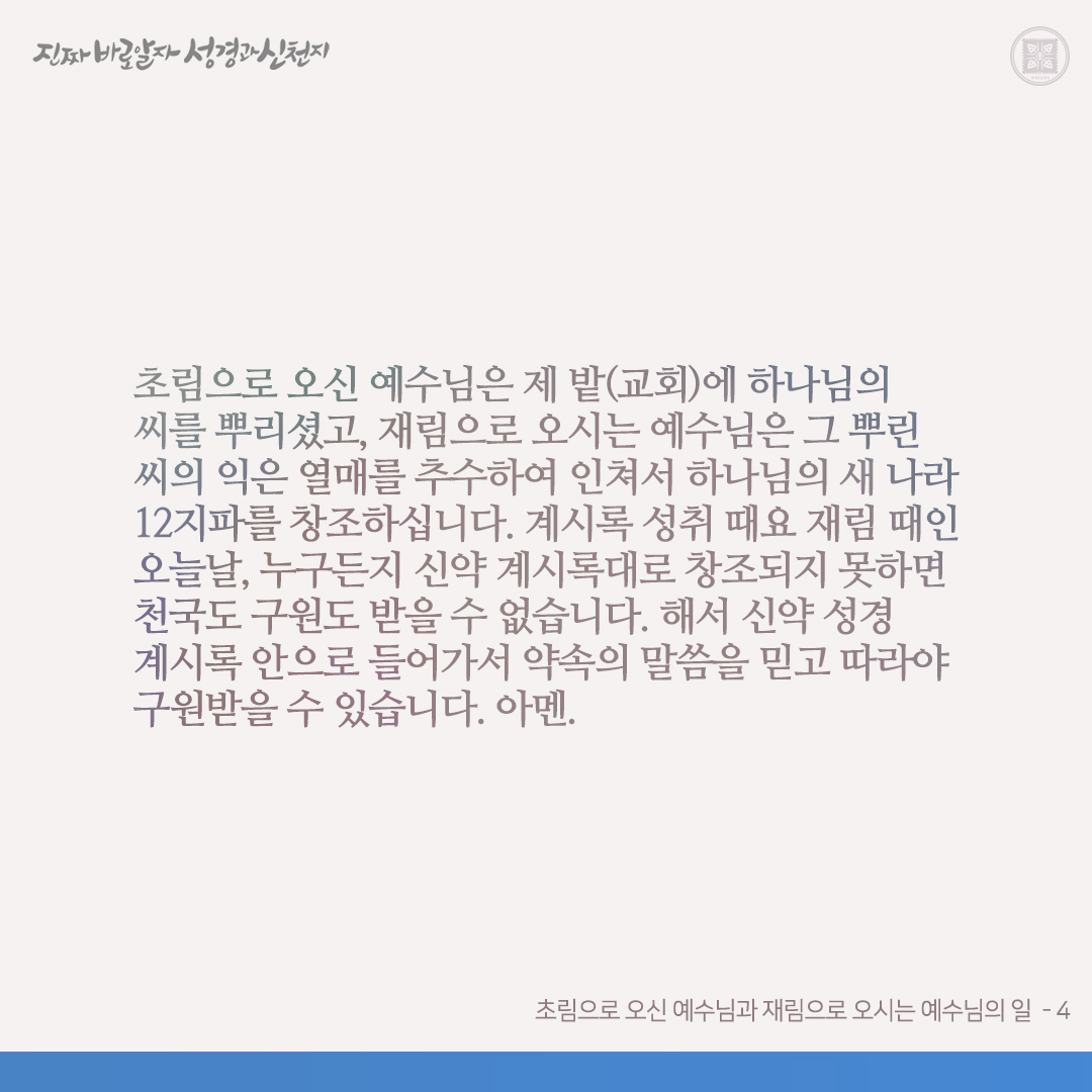 초림으로 오신 예수님과 재림으로 오시는 예수님의 일

초림으로 오신 예수님은 마 13장에서 본 바와 같이 제 밭에 하나님의 씨를 뿌리셨고, 물과 성령으로 다시 나라고 하셨습니다(요 3:3-5 참고). 재림으로 오시는 예수님은 초림 때 뿌린 씨의 익은 곡식을 계 14장에서와 같이 추수하고 계 7장같이