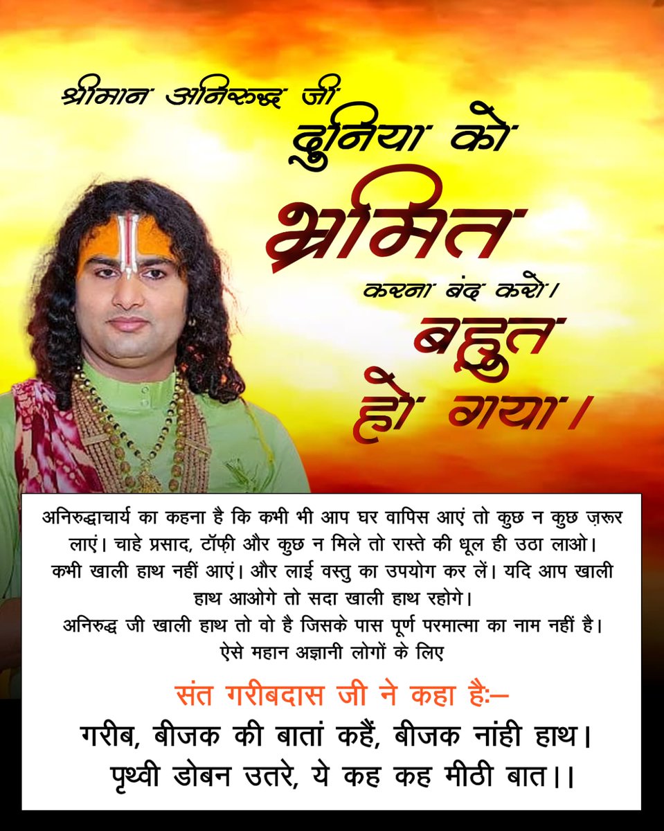 #दुनियाको_भ्रमित_करना_बंद_करो
अनिरुद्धाचार्य का कहना है कि कभी भी आप घर वापिस आएं तो कुछ न कुछ ज़रूर लाएं। चाहे प्रसाद, टॉफी और कुछ न मिले तो रास्ते की धूल ही उठा लाओ। कभी खाली हाथ नहीं आएं। और लाई वस्तु का उपयोग कर लें। 
Aniruddh Stop Deceiving World