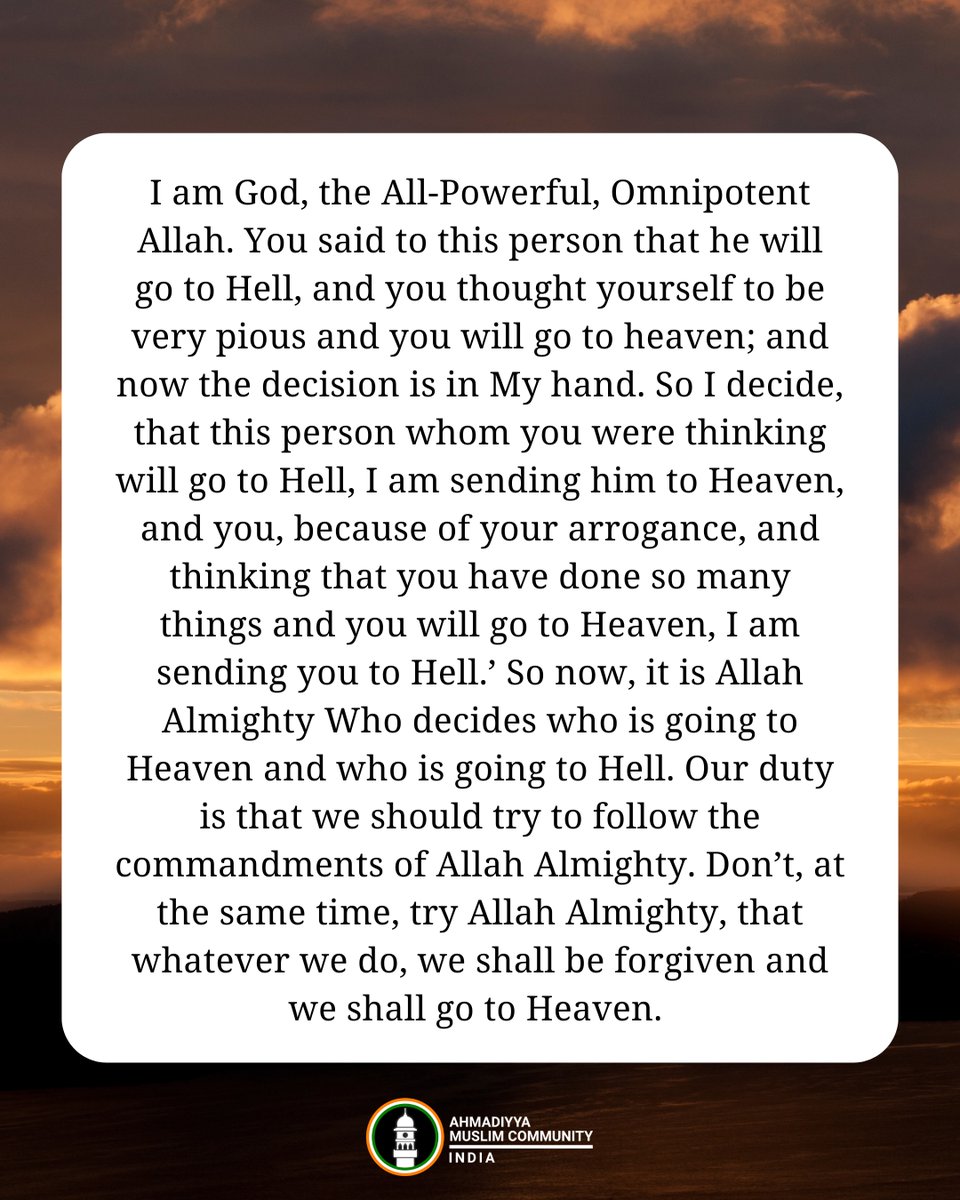 islaminind's tweet photo. #RaysofWisdom

Can All of Our Sins be Forgiven?

‘You see, Allah knows better. We cannot decide that, that person will be forgiven or not…Even Allah Almighty has said that ‘I am the Maalik [Master] and Allah, the God. I know whom I am going to forgive and whom I will not.’ You see, there is a story; there was a person who was a very pious person. He asked another person who was not that pious, that since you are not offering five daily prayers and you are committing bad things, you will be sent to Hell. The person who was not very much pious said that ‘who are you to say that I will be sent to Hell. It is Allah Who will decide.’ But the person who thought himself to be very pious  – or in another way you should say that he was quite arrogant in this regard – said ‘no, it is definite, it is quite certain that you will be sent to Hell.’ It so happened that coincidentally, both of them died at the same time. When the souls reached to Allah Almighty, Allah Almighty asked the person who was apparently a very pious person, that ‘who are you to decide that who is going to hell and who is going to heaven. It is Me Who has to decide. I am God, the All-Powerful, Omnipotent Allah. You said to this person that he will go to Hell, and you thought yourself to be very pious and you will go to heaven; and now the decision is in My hand. So I decide, that this person whom you were thinking will go to Hell, I am sending him to Heaven, and you, because of your arrogance, and thinking that you have done so many things and you will go to Heaven, I am sending you to Hell.’ So now, it is Allah Almighty Who decides who is going to Heaven and who is going to Hell. Our duty is that we should try to follow the commandments of Allah Almighty. Don’t, at the same time, try Allah Almighty, that whatever we do, we shall be forgiven and we shall go to Heaven. Allah says that ‘these are My commandments, these are My injunctions, this is My teaching, this has been given – the Holy Qur’an. If you are a true believer, a true Muslim, then follow My commandments and injunctions. And then, if you do it, then it is My promise that I will send you to Heaven.’ Being a human being, you might commit some small sins, then those small sins will also be forgiven by Allah Almighty.’

- Hazrat Mirza Masroor Ahmad (aba)