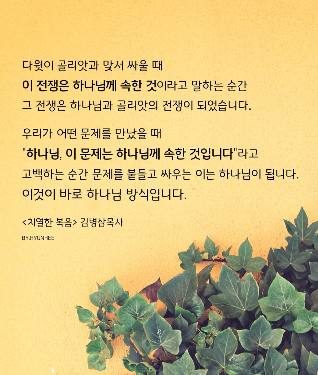 다윗이 골리앗과 맞서 싸울 때,
이 전쟁은 하나님께 속한 것이라고 말하는 순간,그 전쟁은 하나님과 골리앗의 전쟁이 되었습니다
우리가 어떤 문제를 만났을 때,
"하나님, 이 문제는 하나님께 속한 것입니다 "라고 고백하는 순간 문제를 붙들고 싸우는 이는 하나님이 됩니다.
<치열한 복음> 김병삼목사