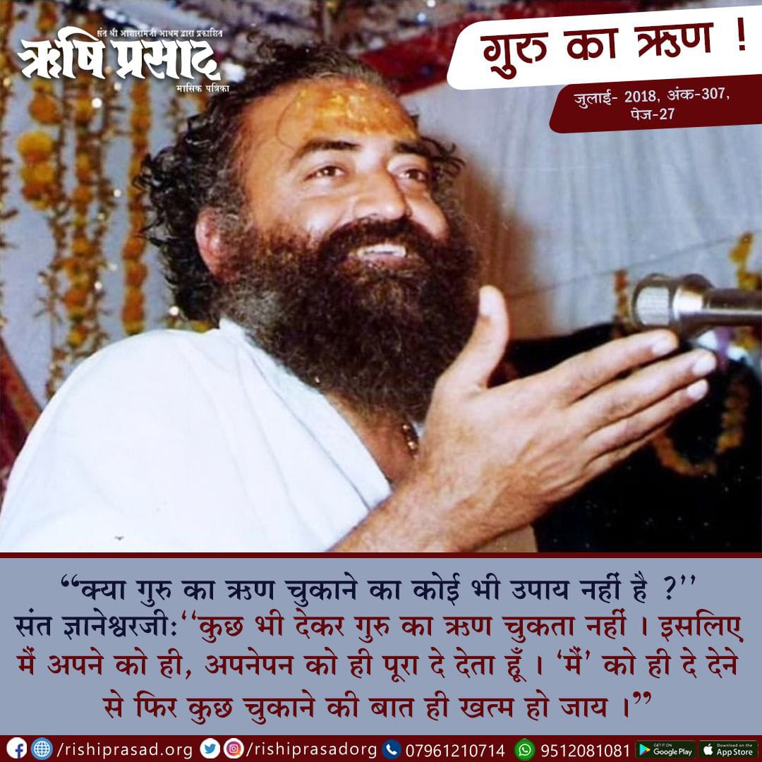 गुरु का ऋण !
“क्या गुरु का ऋण चुकाने का कोई भी उपाय नहीं है ?’’
संत ज्ञानेश्वरजी:‘‘कुछ भी देकर गुरु का ऋण चुकता नहीं । इसलिए मैं अपने को ही, अपनेपन को ही पूरा दे देता हूँ । ‘मैं’ को ही दे देने से फिर कुछ चुकाने की बात ही खत्म हो जाय ।” 
जुलाई 2018, अंक 307, पेज 27