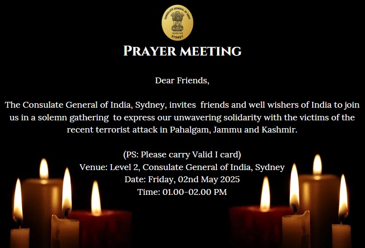 The Consulate General of India Sydney, invites all friends and well-wishers of India to join us for a solemn gathering to express our unwavering solidarity with the victims of the recent terrorist attack in Pahalgam, Jammu and Kashmir.
📷 Date: Friday, 2nd May 2025
📷 Venue: