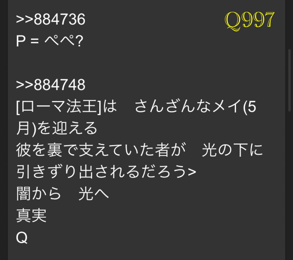 Qmap_QAJF17's tweet photo. Q997
>>884736
P = ぺぺ?

>>884748
[ローマ法王]は　さんざんなメイ(5月)を迎える
彼を裏で支えていた者が　光の下に引きずり出されるだろう>
闇から　光へ
真実
Q

#Q997 #Qmap #QmapEri #QAJF https://t.co/EkSlU9QqVq