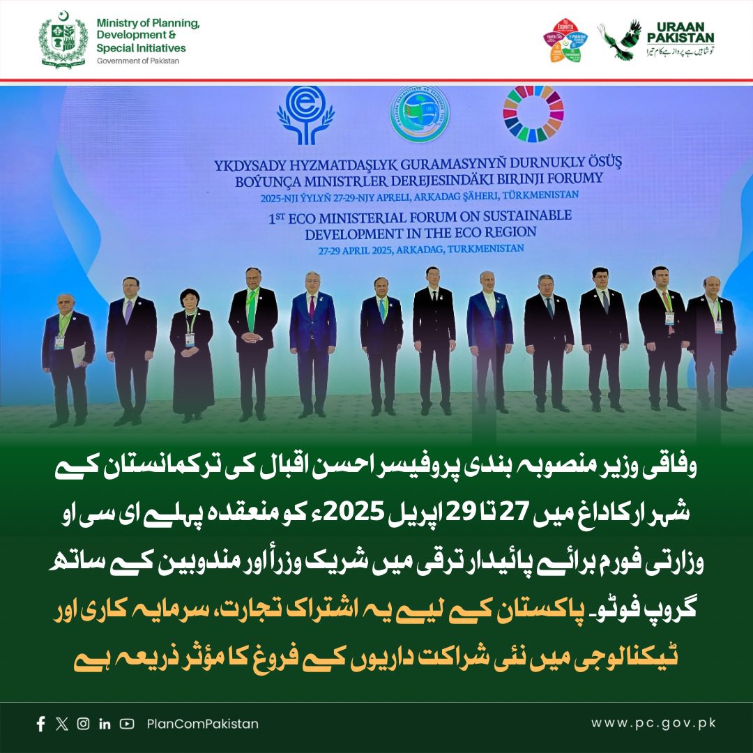 وفاقی وزیر منصوبہ بندی پروفیسر احسن اقبال کی ترکمانستان کے شہر ارکاداغ میں 27 تا 29 اپریل 2025ء کو منعقدہ پہلے ای سی او وزارتی فورم برائے پائیدار ترقی میں شریک وزرأ اور مندوبین کے ساتھ گروپ فوٹو۔

پاکستان کے لیے یہ اشتراک تجارت، سرمایہ کاری اور ٹیکنالوجی میں نئی شراکت داریوں کے