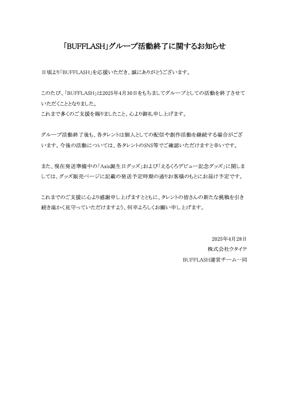 この度BUFFLASHは2025年4月30日をもってグループとしての活動を終了いたします。
応援してくださった皆さま、関係者の皆さまには心より感謝申し上げます。

各タレントは今後それぞれの道を歩んでまいります。
グループ活動終了後も温かく見守っていただけますと幸いです。宜しくお願い申し上げます。