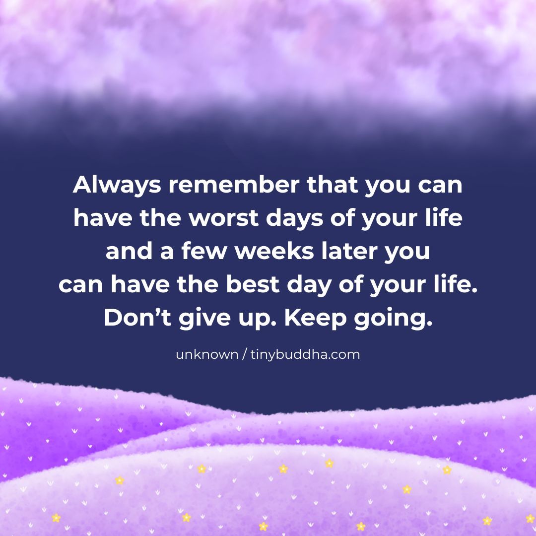 "Always remember that you can have the worst days of your life and a few weeks later you can have the best day of your life. Don’t give up. Keep going.”  ~Unknown
