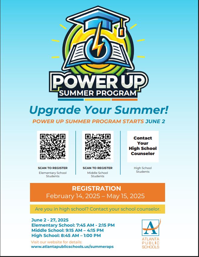 POWER UP!  Register now! 
For more information about Power Up Summer 2025, please visit atlantapublicschools.us/SummerAPS
Power   Up Summer 2025 Hours
Elementary   School: 7:45 a.m. – 2:15 p.m.
Middle   School: 9:15 a.m. – 4:15 p.m.
High   School: 8:45 a.m. – 1 p.m.
Power   Up Summer 2025