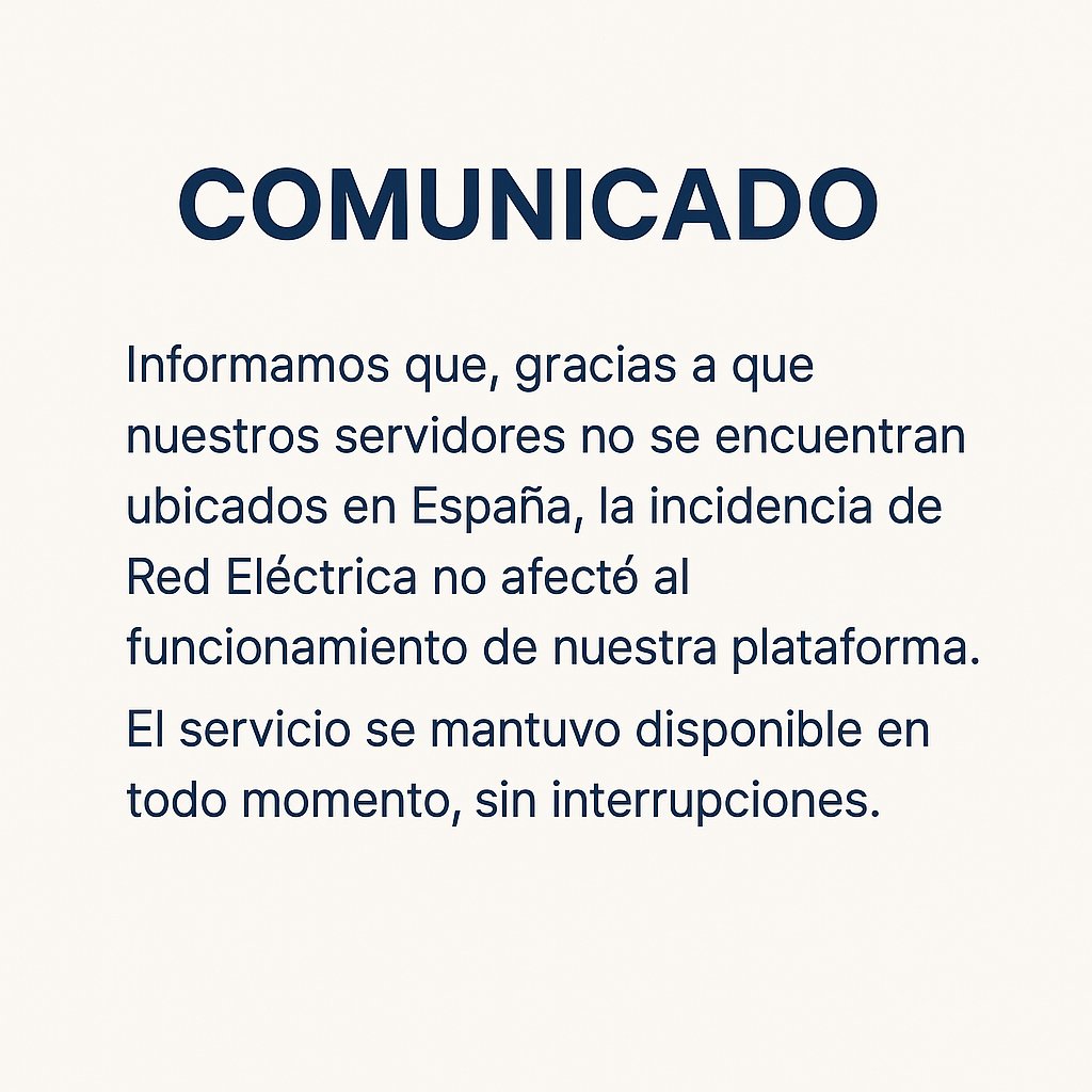 Queremos informar que, la reciente incidencia de Red Eléctrica en España, no afectó en ningún momento el funcionamiento de nuestra plataforma.
Nuestros servidores, al estar ubicados fuera del país, nos permitieron seguir operativos sin cortes ni interrupciones.