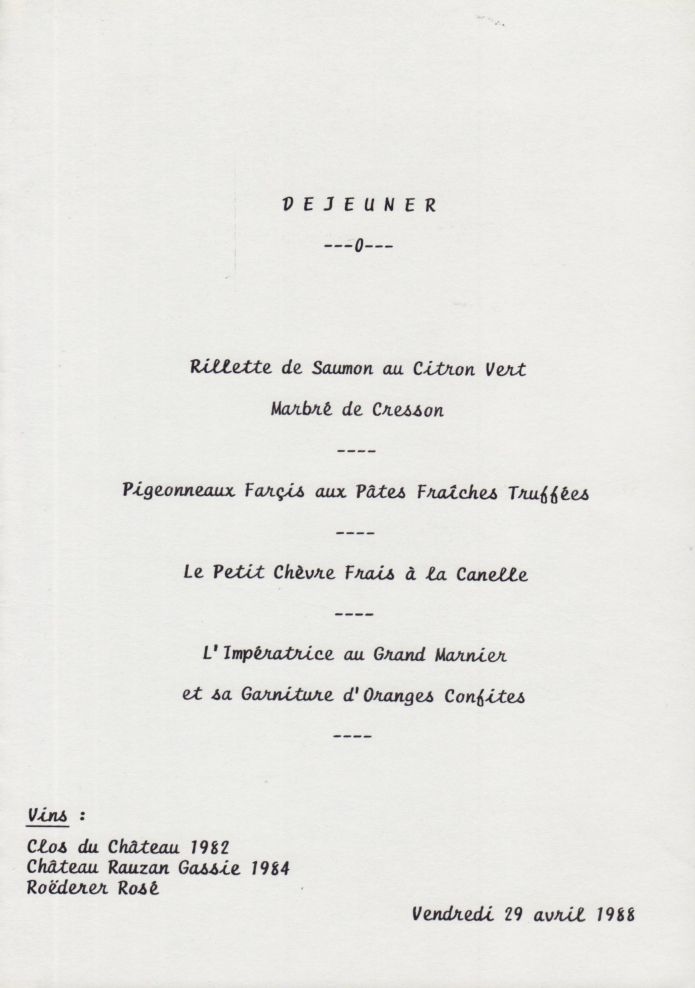 29 Avril 1988
Déjeuner  Ministère de la Défense
(Réunion a/s événements Ouvéa)

Rillette de Saumon au Citron Vert
Pigeonneaux Farçis aux Pâtes Fraîches Truffées
Petit Chèvre Frais à la Canelle
Impératrice au Grand Marnier ..

Clos du Château 1982
Rauzan Gassie 1984
Roëderer Rosé