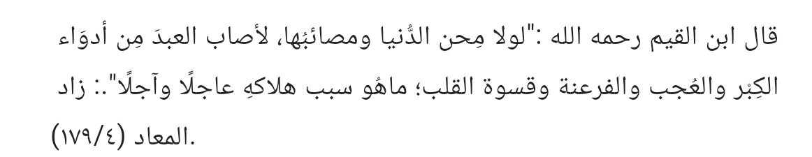 "Eğer dünya sıkıntıları ve musibetleri olmasaydı, kulun kalbine kibir, kendini beğenme, firavunluk ve kalp katılığı gibi hastalıklar isabet ederdi. Bu da onun hem dünyada hem ahirette helakine sebep olurdu."

||Zâdü’l-Meâd, 4/179||