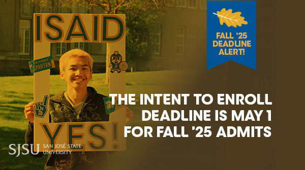 📣Attention Fall ’25 admits📣

Don't forget—May 1st is the deadline to submit your Intent to Enroll. Visit ow.ly/ugH950VJQPm to pay your deposit and select your orientation date!

Questions? Reach out via email at admissions@sjsu.edu or by phone at (408) 283-7500