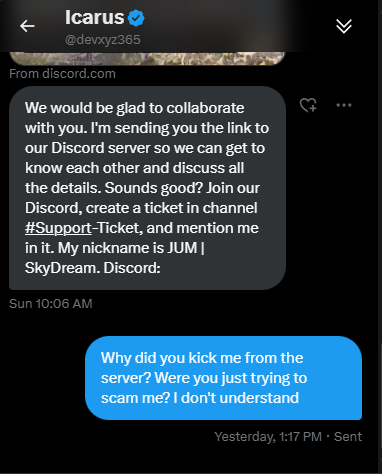Trying to understand how a guy with 12k followers is in my DM's trying to scam me.  Had me open a ticket in his discord to get a mod role, and then when i said i wasn't a fan of having to download his "game" he banned me from the server.  @devxyz365 do you care to explain your
