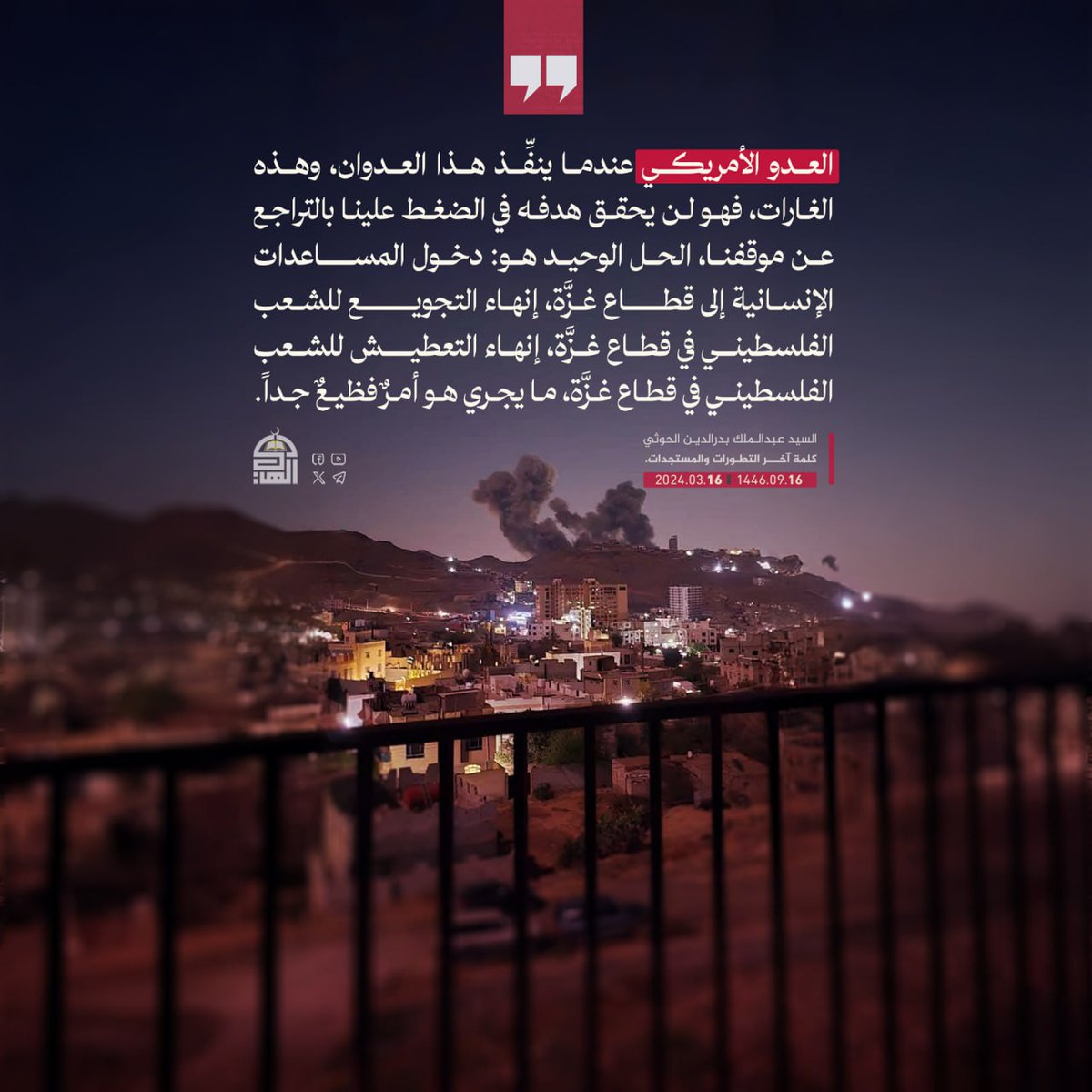 العدو الأمريكي عندما ينفِّذ هذا العدوان، وهذه الغارات، فهو لن يحقق هدفه في الضغط علينا بالتراجع عن موقفنا، الحل الوحيد هو: دخول المساعدات الإنسانية إلى قطاع غزَّة
#السيد_القائد
#معركة_الفتح_الموعود_والجهاد_المقدس