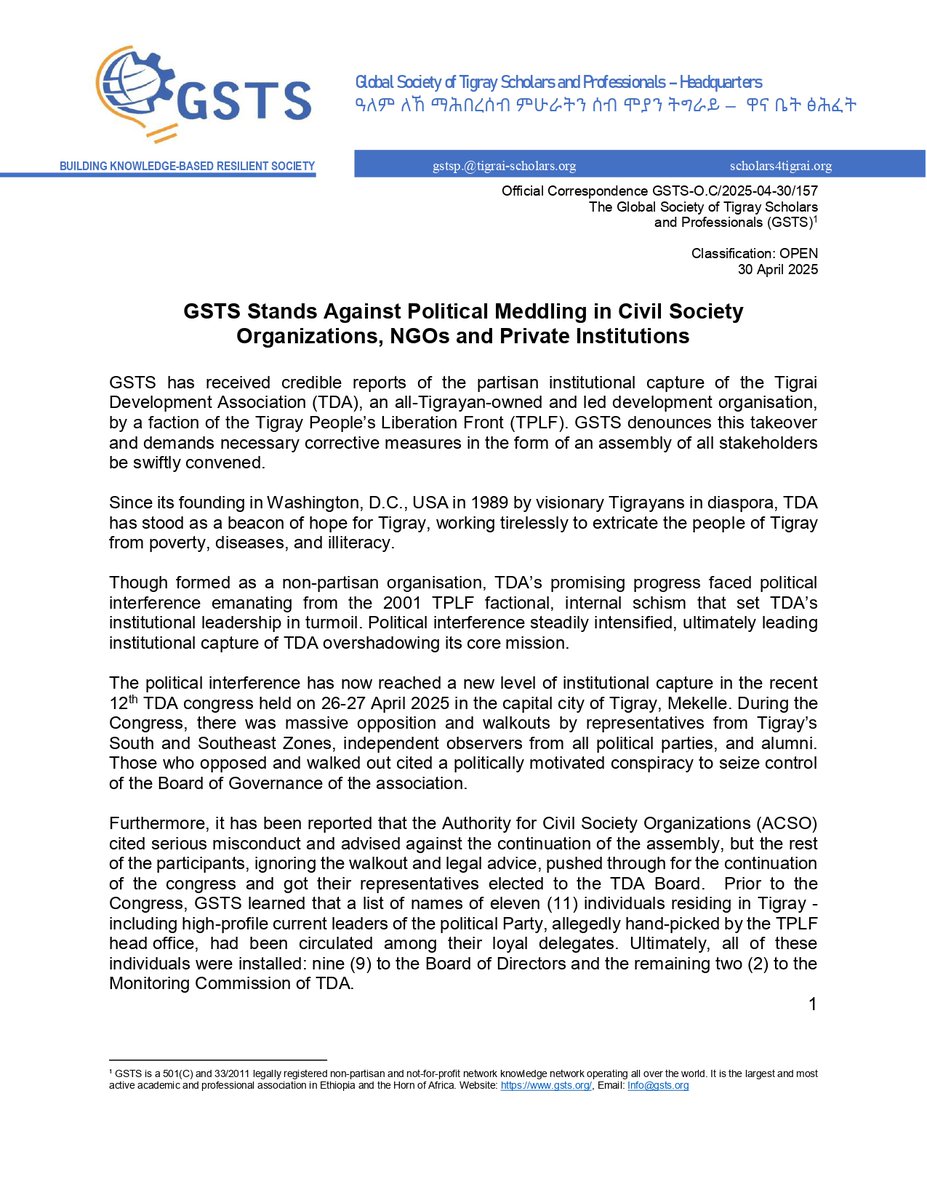 GlobalGsts's tweet photo. GSTS Stands Against Political Meddling in Civil Society Organizations, NGOs and Private Institutions
---------------------------------------
GSTS has received credible reports of the partisan institutional capture of the Tigrai Development Association (TDA), an all-Tigrayan-owned and led development organisation, by a faction of the Tigray People’s Liberation Front (TPLF). GSTS denounces this takeover and demands necessary corrective measures in the form of an assembly of all stakeholders be swiftly convened.

Since its founding in Washington, D.C., USA in 1989 by visionary Tigrayans in diaspora, TDA has stood as a beacon of hope for Tigray, working tirelessly to extricate the people of Tigray from poverty, diseases, and illiteracy.

Though formed as a non-partisan organisation, TDA’s promising progress faced political interference emanating from the 2001 TPLF factional, internal schism that set TDA’s institutional leadership in turmoil. Political interference steadily intensified, ultimately leading institutional capture of TDA overshadowing its core mission.

The political interference has now reached a new level of institutional capture in the recent 12th TDA congress held on 26-27 April 2025 in the capital city of Tigray, Mekelle. During the Congress, there was massive opposition and walkouts by representatives from Tigray’s South and Southeast Zones, independent observers from all political parties, and alumni. Those who opposed and walked out cited a politically motivated conspiracy to seize control of the Board of Governance of the association.

Furthermore, it has been reported that the Authority for Civil Society Organizations (ACSO) cited serious misconduct and advised against the continuation of the assembly, but the rest of the participants, ignoring the walkout and legal advice, pushed through for the continuation of the congress and got their representatives elected to the TDA Board. Prior to the Congress, GSTS learned that a list of names of eleven (11) individuals residing in Tigray - including high-profile current leaders of the political Party, allegedly hand-picked by the TPLF head office, had been circulated among their loyal delegates. Ultimately, all of these individuals were installed: nine (9) to the Board of Directors and the remaining two (2) to the Monitoring Commission of TDA.

This action is part of TPLF's broader ongoing strategy for hegemonic control over economic resources, and all civic and business institutions with political constituencies in violation of universally accepted principles of non-partisan public and civic institutions.

GSTS condemns the political manipulation over TDA in the strongest possible terms and calls for an end to partisan interference in the internal governance of civic societies, NGOs, and private institutions. As a corrective, and to ensure the survival of a vibrant TDA and deter similar partisan institutional capture, GSTS calls for a new and inclusive assembly of all stakeholders conducted by independent Tigrayan personalities who will not take any leadership position in TDA.

The Global Society of Tigray Scholars and
Professionals (GSTS)

30 April, 2025