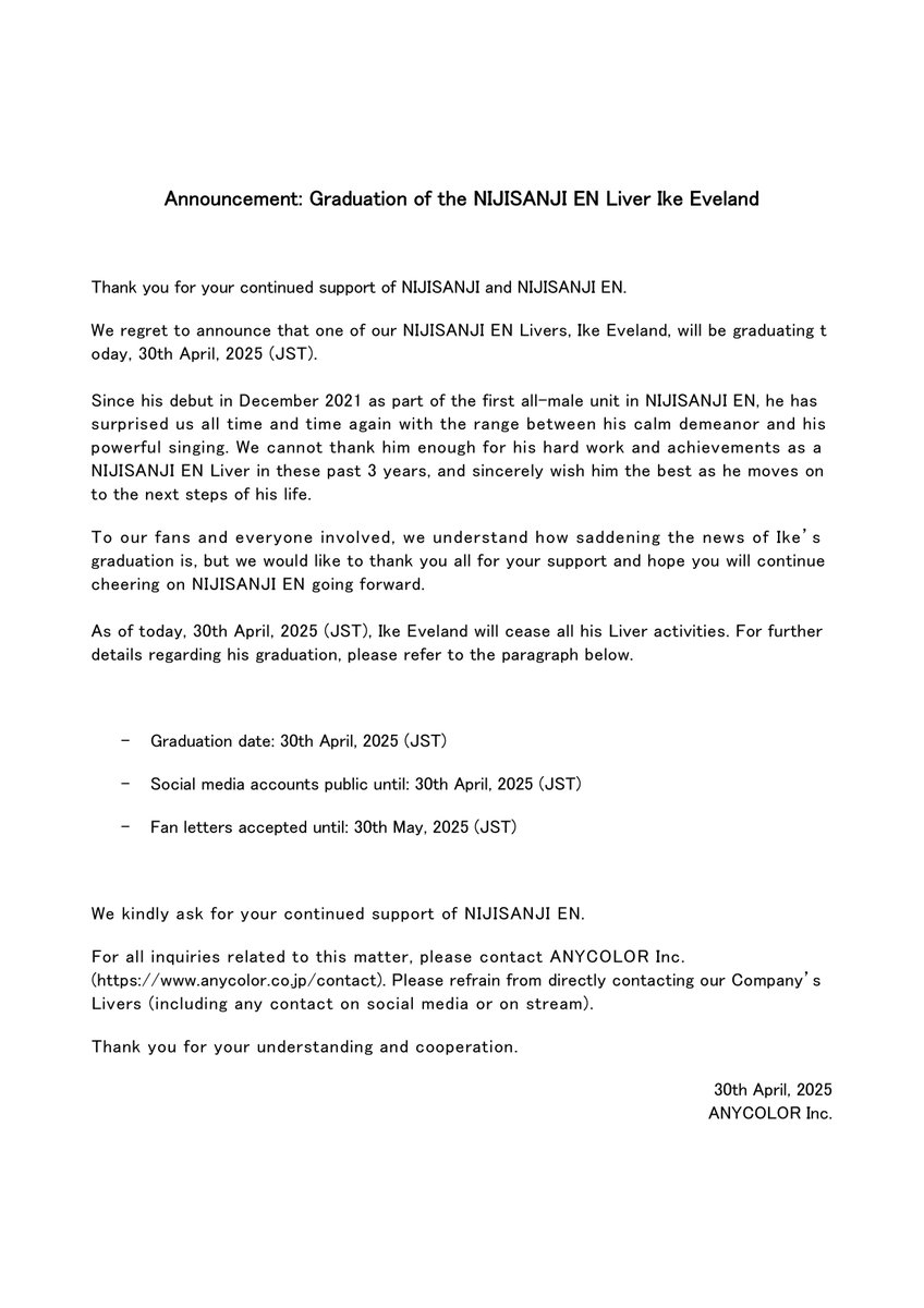 【Graduation Announcement】

We regret to inform you that the NIJISANJI EN Liver Ike Eveland will be graduating today, 30th April, 2025 (JST).

We hope for your understanding and thank you for your continued support of NIJISANJI and NIJISANJI EN.
