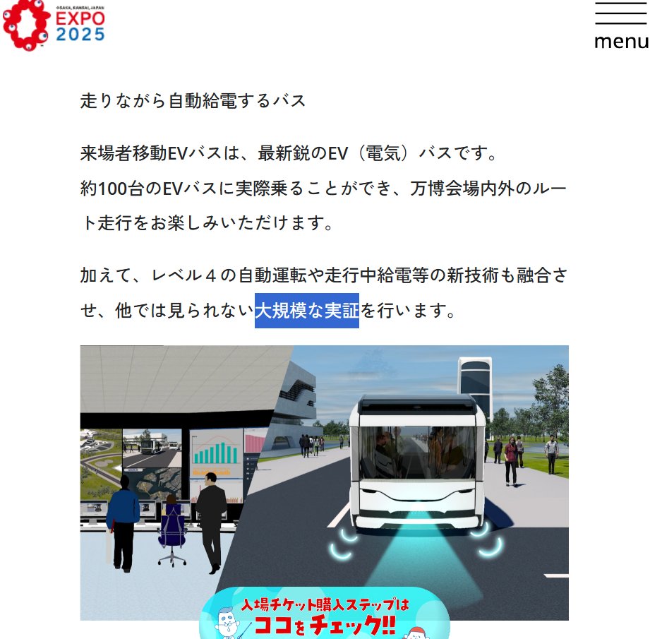 走りながら自動給電するバス

来場者移動EVバスは、最新鋭のEV（電気）バスです。
約100台のEVバスに実際乗ることができ、万博会場内外のルート走行をお楽しみいただけます。

加えて、レベル４の自動運転や走行中給電等の新技術も融合させ、他では見られない大規模な実証を行います。

https://www.expo2025.or.jp/future-index/smart-mobility/evbus/