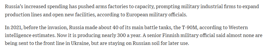 "In 2021, before the invasion, Russia made about 40 of its main battle tanks, the T-90M, according to Western intelligence estimates. Now it is producing nearly 300 a year. A senior Finnish military official said almost none are being sent to the front line in Ukraine, but are