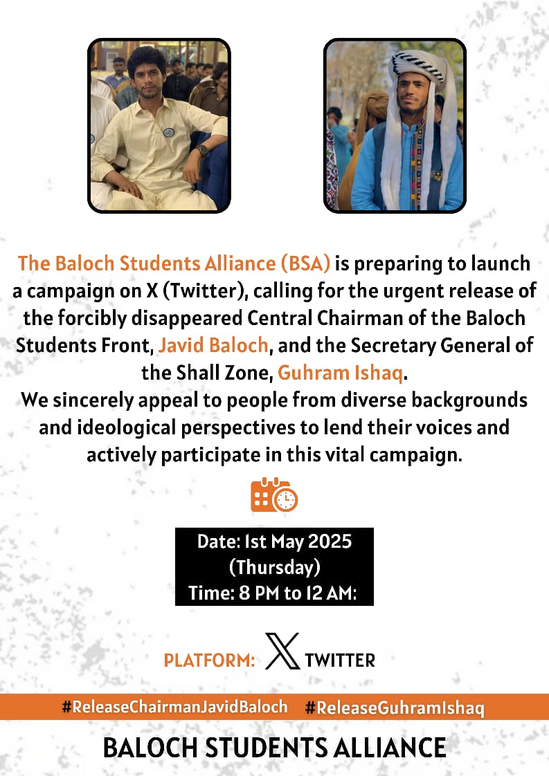 BSFront's tweet image. Baloch Students Alliance (BSA) calls for a Twitter campaign demanding the release of BSF Chairman Javid Baloch &amp;amp; Guhram Ishaq, the GS of BSF Shaal Zone.

We call upon the people from all walk of life to take active part in comapign.

Date: May 1, 2025 
 Time: 8PM–12AM