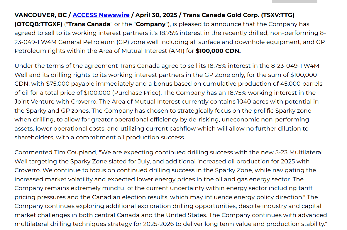 TransCanadaGold's tweet photo. Trans Canada Gold Corp. to Sell Its 18.75 % Petroleum and Natural Gas Rights and Interest in the Non-performing 8-23-049-1 W4M GP Well Only, and the GP Petroleum Zone Rights Within the AMI to Its Working Interest Partners

DRILLING TO COMMENCE SUMMER 2025 MULTILATERAL WELL-TARGETING SPARKY FORMATION

The Company has agreed to participate to drill a 7 leg Sparky multi-lateral well with Croverro as operator for the Joint Venture. The newly proposed 5-23 well will be situated adjacent to the Company's 12-14 Multilateral Well, near Lloydminster, Alberta.