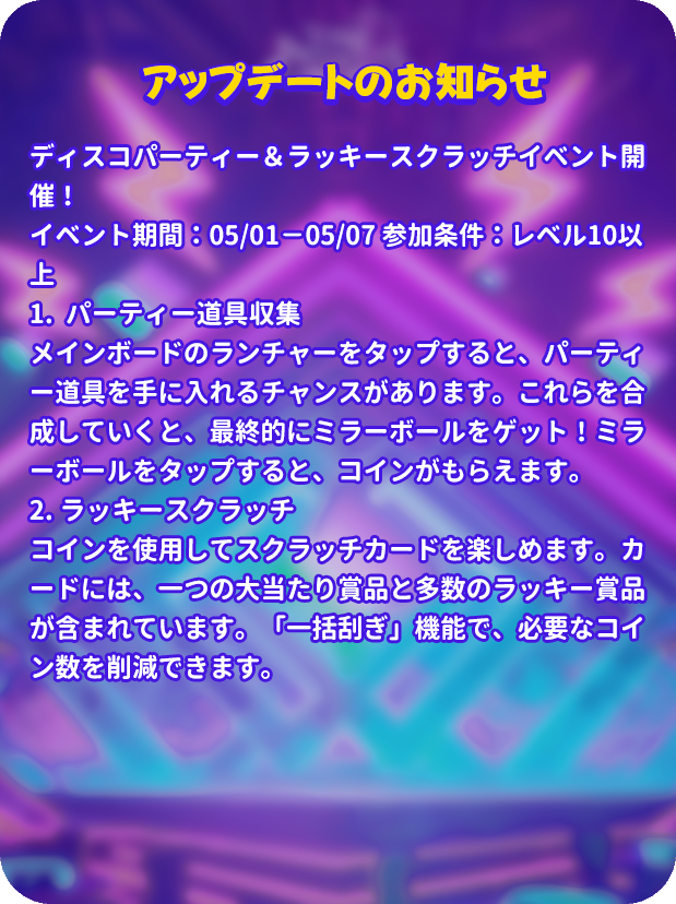 mergenljp's tweet photo. 【アップデートのお知らせ】
ディスコパーティー＆ラッキースクラッチイベント開催！
イベント期間：05/01－05/07 参加条件：レベル10以上
1.  パーティー道具収集 
メインボードのランチャーをタップすると、パーティー道具を手に入れるチャンスがあります。これらを合成していくと、最終的にミラーボールをゲット！ミラーボールをタップすると、コインがもらえます。
2. ラッキースクラッチ
コインを使用してスクラッチカードを楽しめます。カードには、一つの大当たり賞品と多数のラッキー賞品が含まれています。「一括刮ぎ」機能で、必要なコイン数を削減できます。