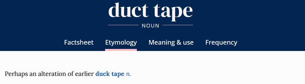 'Duck tape' predates 'duct tape' and now I'm doubting everything I think I know.

Oxford English Dictionary, “duct tape (n.), Etymology,” March 2025, doi.org/10.1093/OED/56….