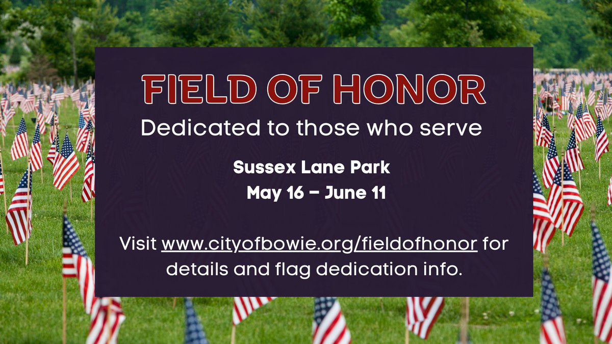 Honor the memory of family and friends who serve or have served  by purchasing and dedicating a flag for display in the Field of Honor. The flags are $45 each. Purchase them at cityofbowie.org/fieldofhonor.