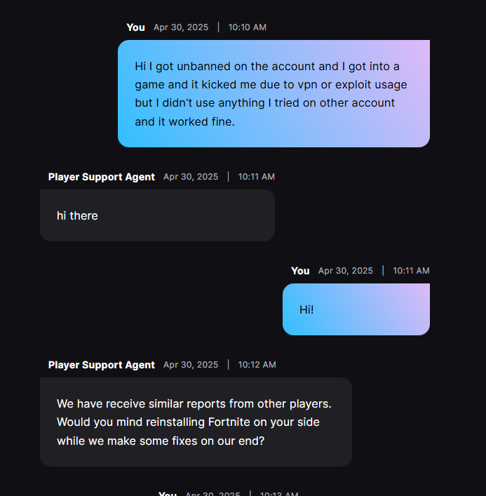 They told me this after the unban because i got into a game and it kicked me and after i did what they told me i got banned,i emailed them and they told me they are trying to fix this and they will email us after the fix.
#fortniteUnban #fortniteunbanwave