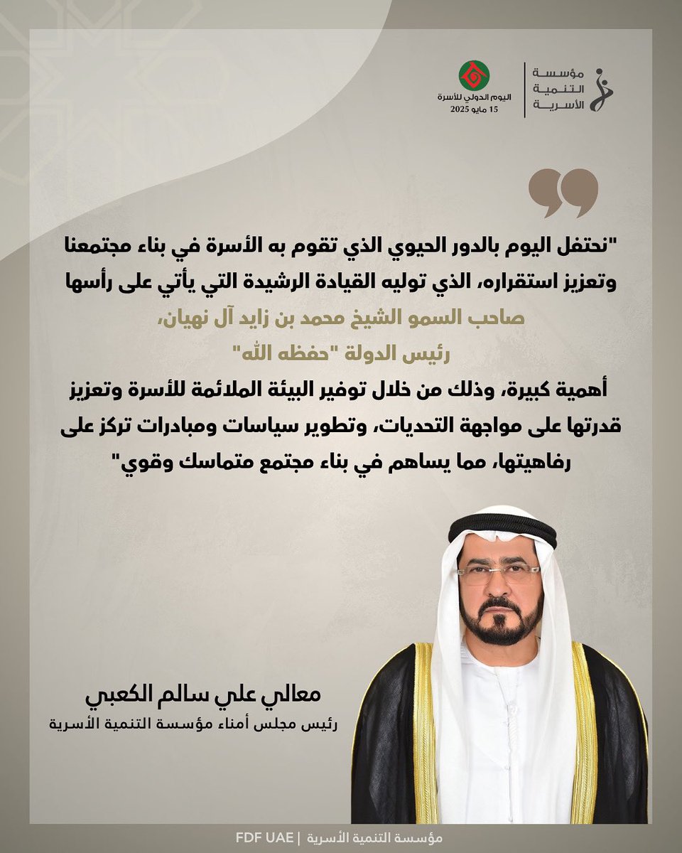 "نحتفل اليوم بالدور الحيوي الذي تقوم به الأسرة في بناء مجتمعنا وتعزيز استقراره، الذي توليه القيادة الرشيدة التي يأتي على رأسها

صاحب السمو الشيخ محمد بن زايد آل نهيان

رئيس الدولة "حفظه الله"

أهمية كبيرة، وذلك من خلال توفير البيئة الملائمة للأسرة وتعزيز قدرتها على مواجهة