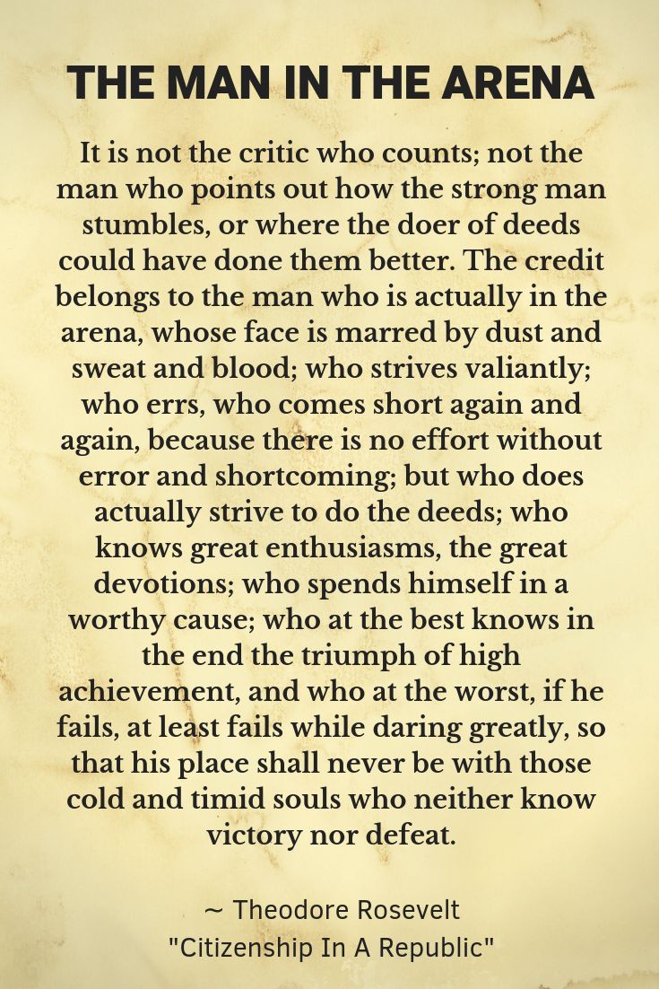 The credit belongs to the man who is actually in the arena. Just do it. Keep going.