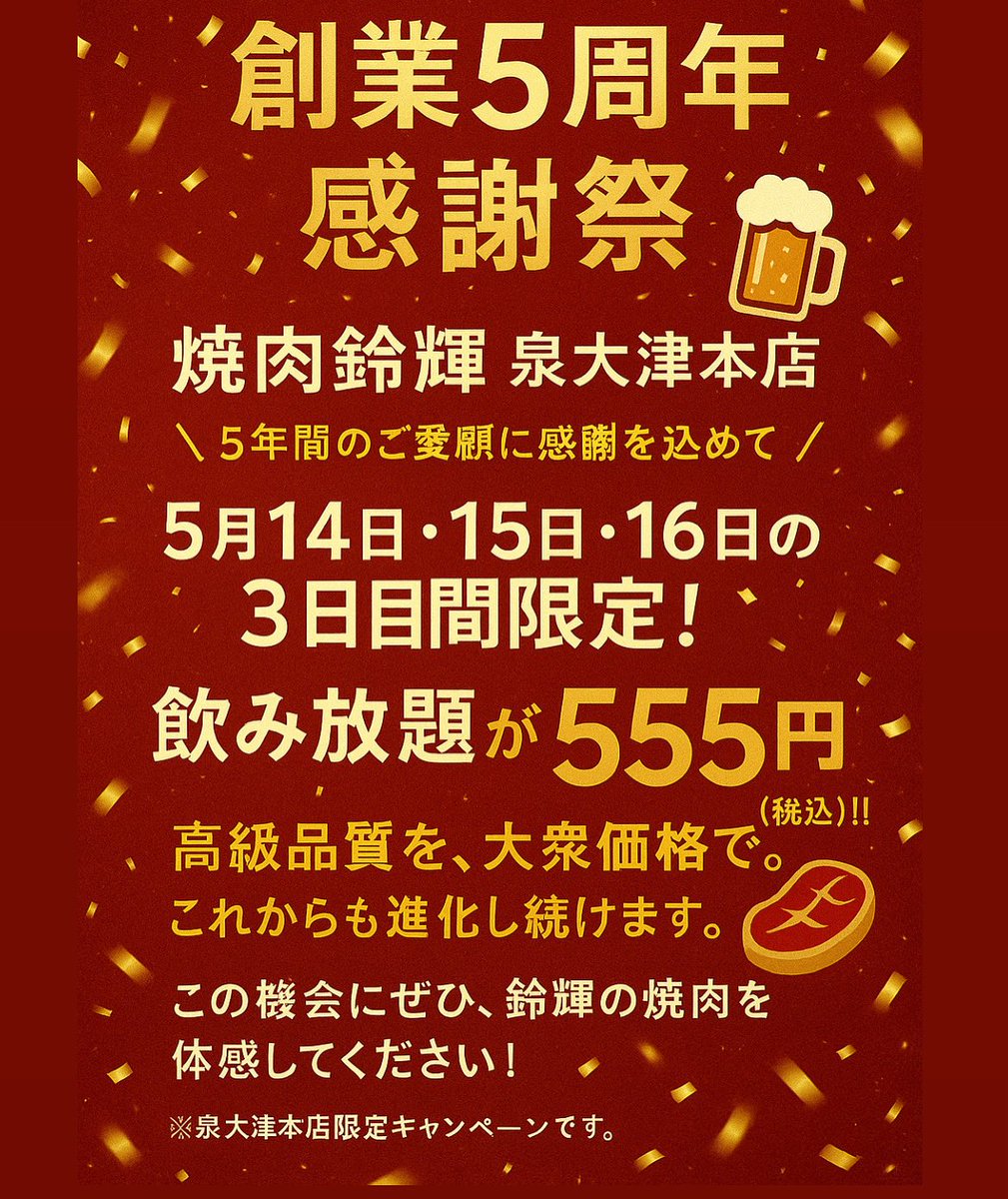 【創業5周年 感謝祭】
焼肉鈴輝 泉大津本店
＼5年間のご愛顧に感謝を込めて／

5月14日・15日・16日の3日間限定！
飲み放題がなんと…555円（税込）‼️

“高級品質を、大衆価格で。”
鈴輝の原点を大切に、これからも進化し続けます。

この機会にぜひ、鈴輝の焼肉を体感してください！
※泉大津本店限定