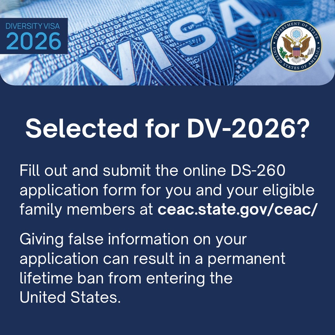 Selected for DV-2026? Fill out and submit the online DS-260 application form for you and your eligible
family members at ceac.state.gov/ceac/
Giving false information on your application can result in a permanent lifetime ban from entering the United States.
