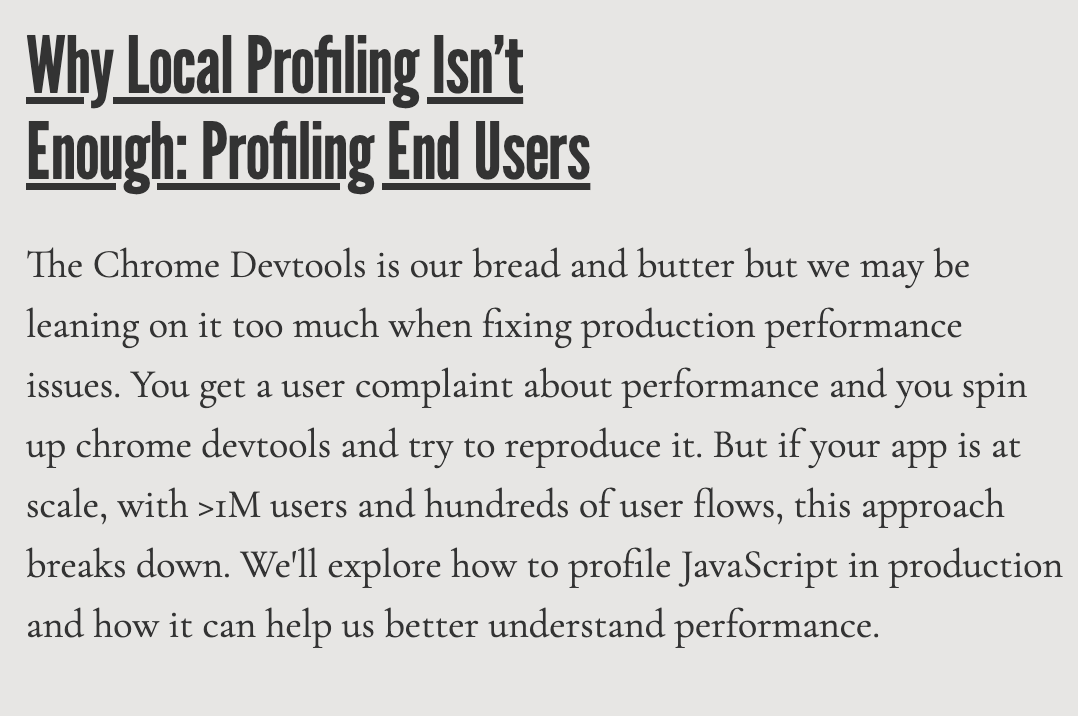 I'm speaking tomorrow at PerformanceObserver tomorrow 9AM PT about why local Chrome Devtools JS profiling isn't enough for fixing performance issues and how profiling end users can help.

The Chrome Devtools Profiler is web dev's bread and butter but it breaks down at scale, with