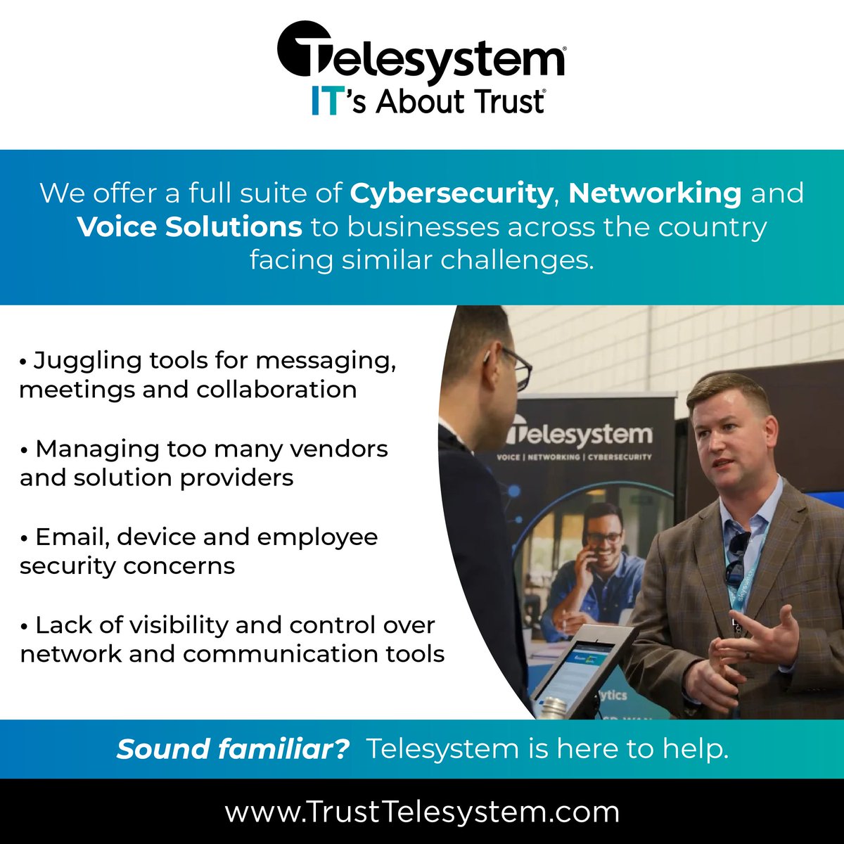 Guided by our customer-centric mission, Telesystem is dedicated to providing our customers tailored and reliable technology solutions to address their specific requirements for performance, security and cost.

With a full suite of cybersecurity, networking, and voice solutions,