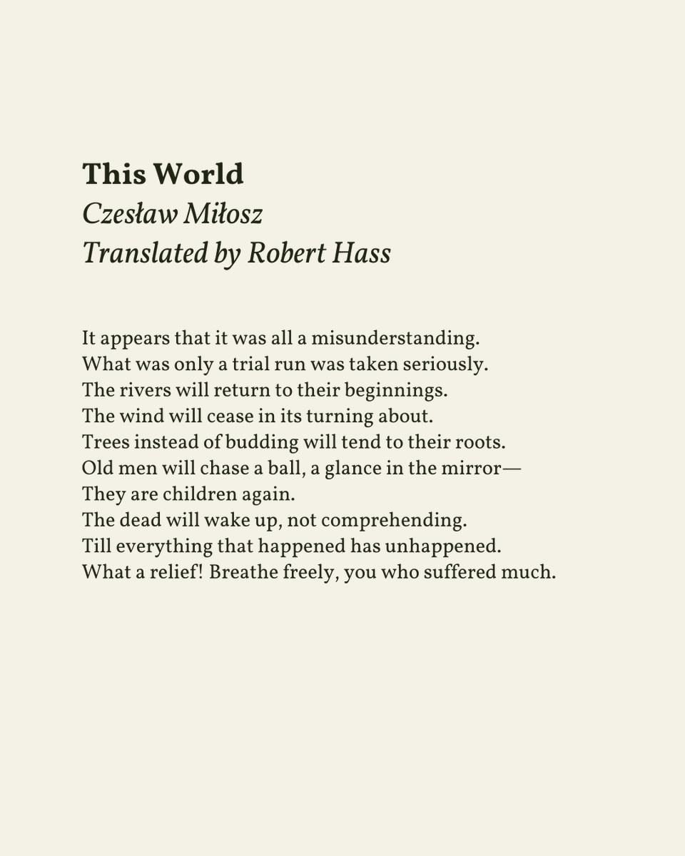 “The dead will wake up, not comprehending. / Till everything that happened has unhappened.”

— Czesław Miłosz

.
.
.

This poem appeared in Selected and Last Poems, 1931-2004, published by Ecco, 2011. Shared here with deep gratitude.