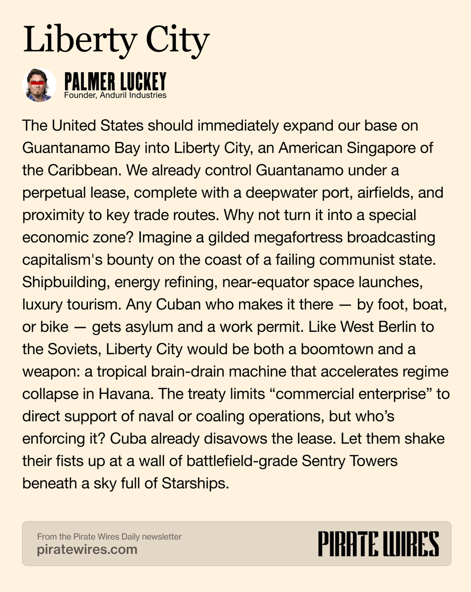 Pirate Wires (@piratewires) on Twitter photo sry cuba, we're building a giant gilded capitalist megafortress on the coast of your failing communist state
the one and only <a href="/PalmerLuckey/">Palmer Luckey</a> with a banger guest take on expanding Guantanamo Bay into Liberty City 👇 sry cuba, we're building a giant gilded capitalist megafortress on the coast of your failing communist state
the one and only <a href="/PalmerLuckey/">Palmer Luckey</a> with a banger guest take on expanding Guantanamo Bay into Liberty City 👇