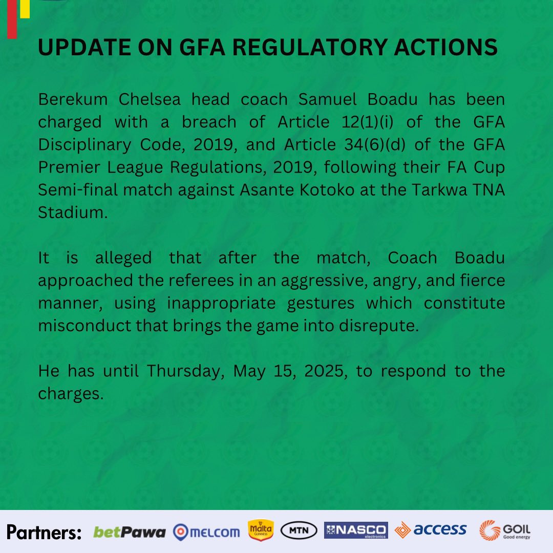 Berekum Chelsea head coach Samuel Boadu has been charged with a breach of Article 12(1)(i) of the GFA Disciplinary Code, 2019, and Article 34(6)(d) of the GFA Premier League Regulations, 2019, following their FA Cup Semi-final match against Asante Kotoko at the Tarkwa TNA Stadium. It is alleged that after the match, Coach Boadu approached the referees in an aggressive, angry, and fierce manner, using inappropriate gestures which constitute misconduct that brings the game into disrepute. He has until Thursday, May 15, 2025, to respond to the charges.