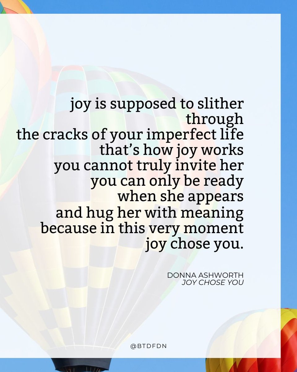 BTDFDN's tweet image. Joy chose you. 
You don't have to earn it or feel like you deserve it.
You don't have to prepare.
Allow it to join whatever else you're feeling in the moment.
It's not joy OR sadness, but joy AND grief.

Pictured: poem "Joy Chose You" by Donna Ashworth