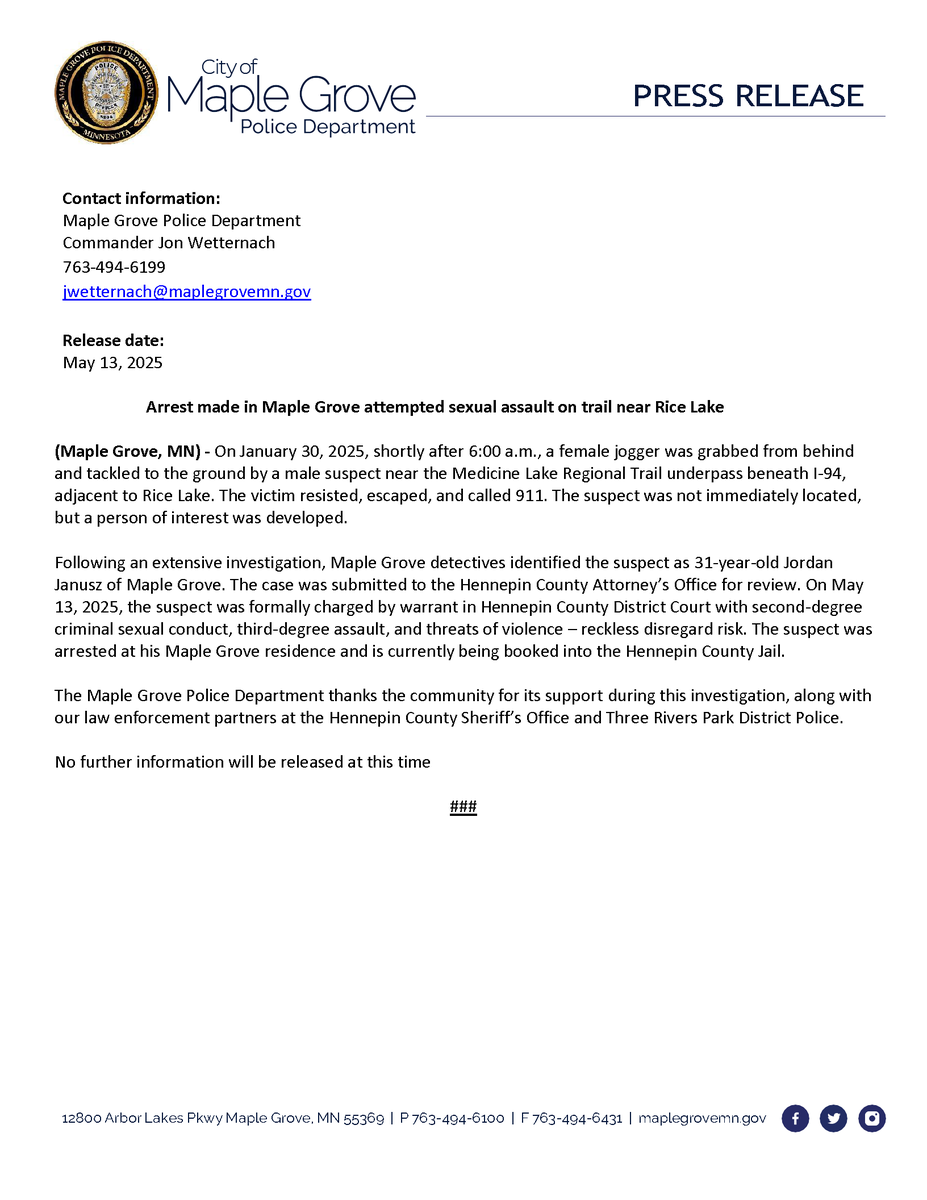 Contact information:
Maple Grove Police Department
Commander Jon Wetternach
763-494-6199
jwetternach@maplegrovemn.gov

Release date:
May 13, 2025 

Arrest made in Maple Grove attempted sexual assault on trail near Rice Lake

(Maple Grove, MN) - On January 30, 2025, shortly after