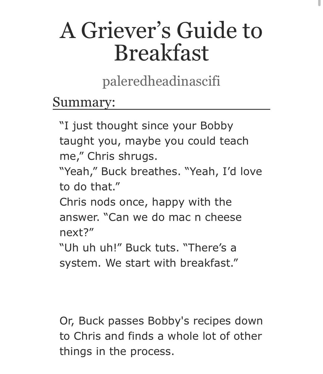 A Griever’s Guide to Breakfast 

Rated T / 6.5K words 

- Buck teaches Chris Bobby’s recipes 
- Chris teaches Buck how to find a lost parent 
- Eddie gets crumpets and the love of his life 

I’m back on my food as a love language agenda 🫡

archiveofourown.org/works/65540914