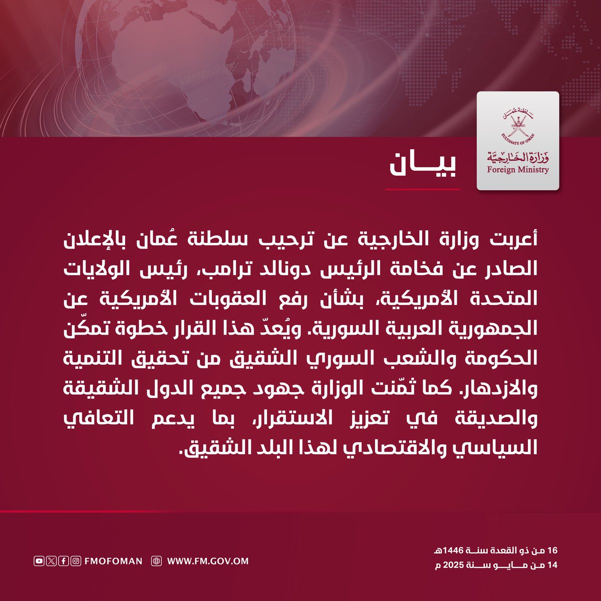 #بيان | أعربت وزارة الخارجية عن ترحيب سلطنة عُمان بالإعلان الصادر عن فخامة الرئيس دونالد ترامب، رئيس الولايات المتحدة الأمريكية، بشأن رفع العقوبات الأمريكية عن الجمهورية العربية السورية. ويُعدّ هذا القرار خطوة تمكّن الحكومة والشعب السوري الشقيق من تحقيق التنمية والازدهار.