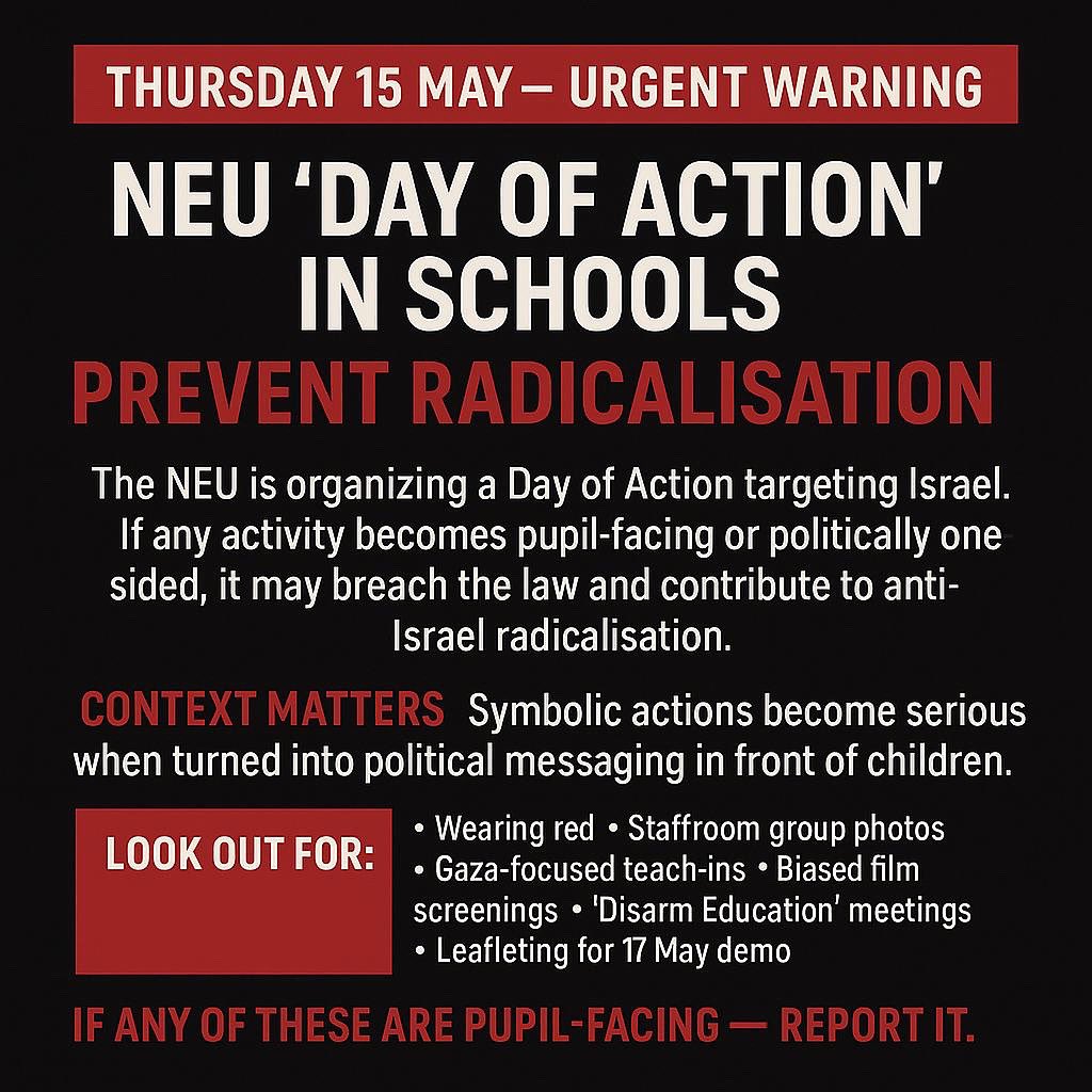 ***PLEASE SHARE***

URGENT WARNING: THURSDAY 15 MAY

NEU “DAY OF ACTION” – RISKS OF RADICALISATION IN SCHOOLS

The National Education Union (NEU) has called a “day of action” targeting Israel on Thursday 15 May.
While some actions may seem symbolic, if conducted in front of
