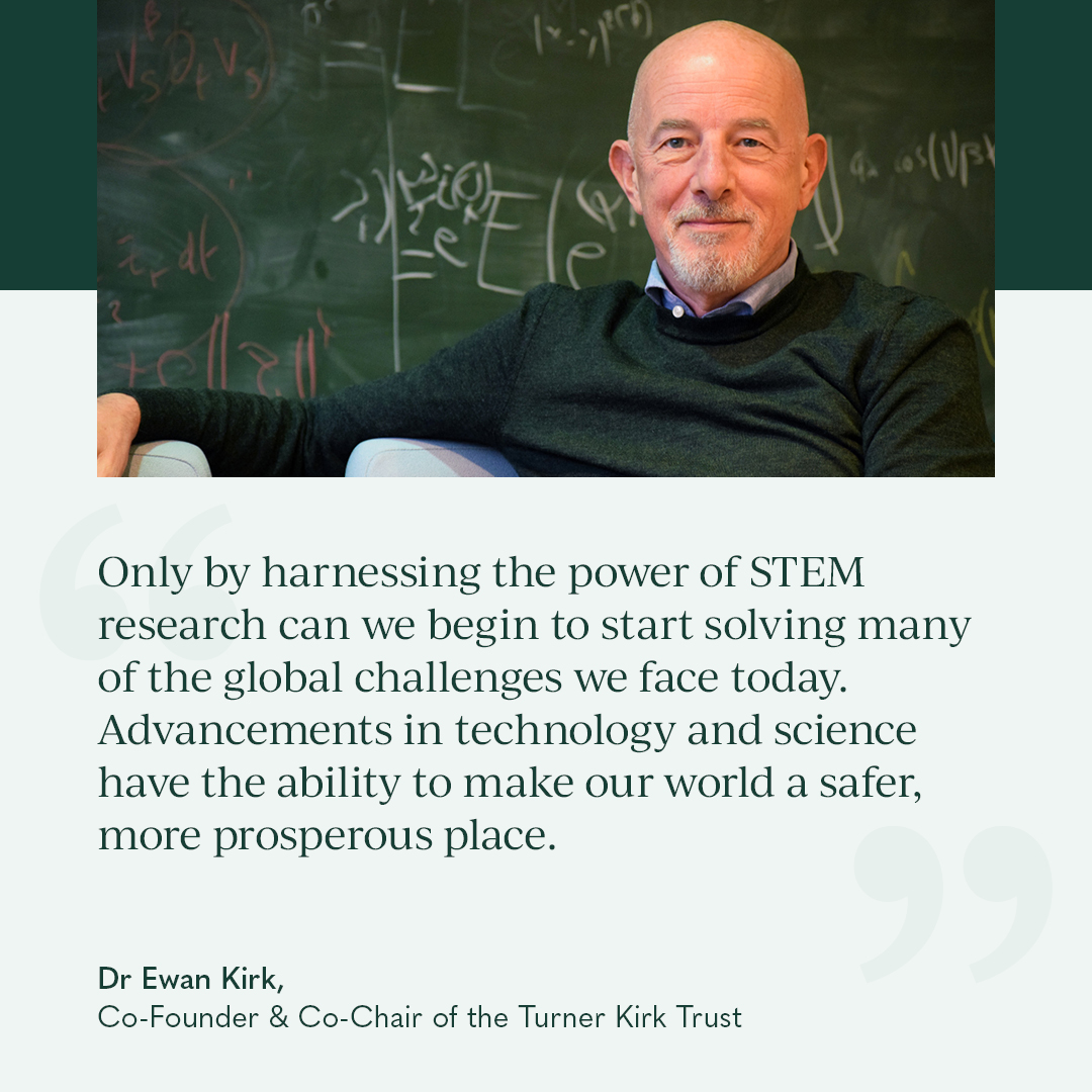 At the Turner Kirk Trust, we believe STEM research holds the key to solving some of the world’s most pressing challenges – from tackling energy poverty in Africa to pioneering breakthroughs in big data and fundamental mathematics.