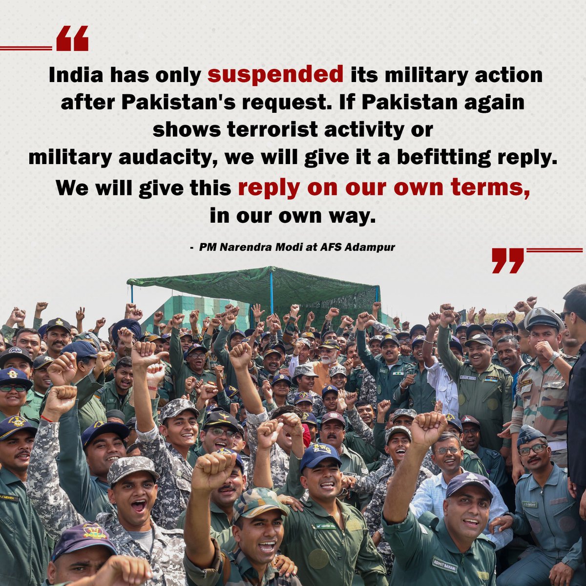 Indien hat seine Militäraktionen nur auf Antrag Pakistans ausgesetzt. Sollte Pakistan erneut terroristische Aktivitäten oder militärische Dreistigkeit zeigen, werden wir ihm eine angemessene Antwort geben. Wir werden diese Antwort zu unseren eigenen Bedingungen und auf unsere